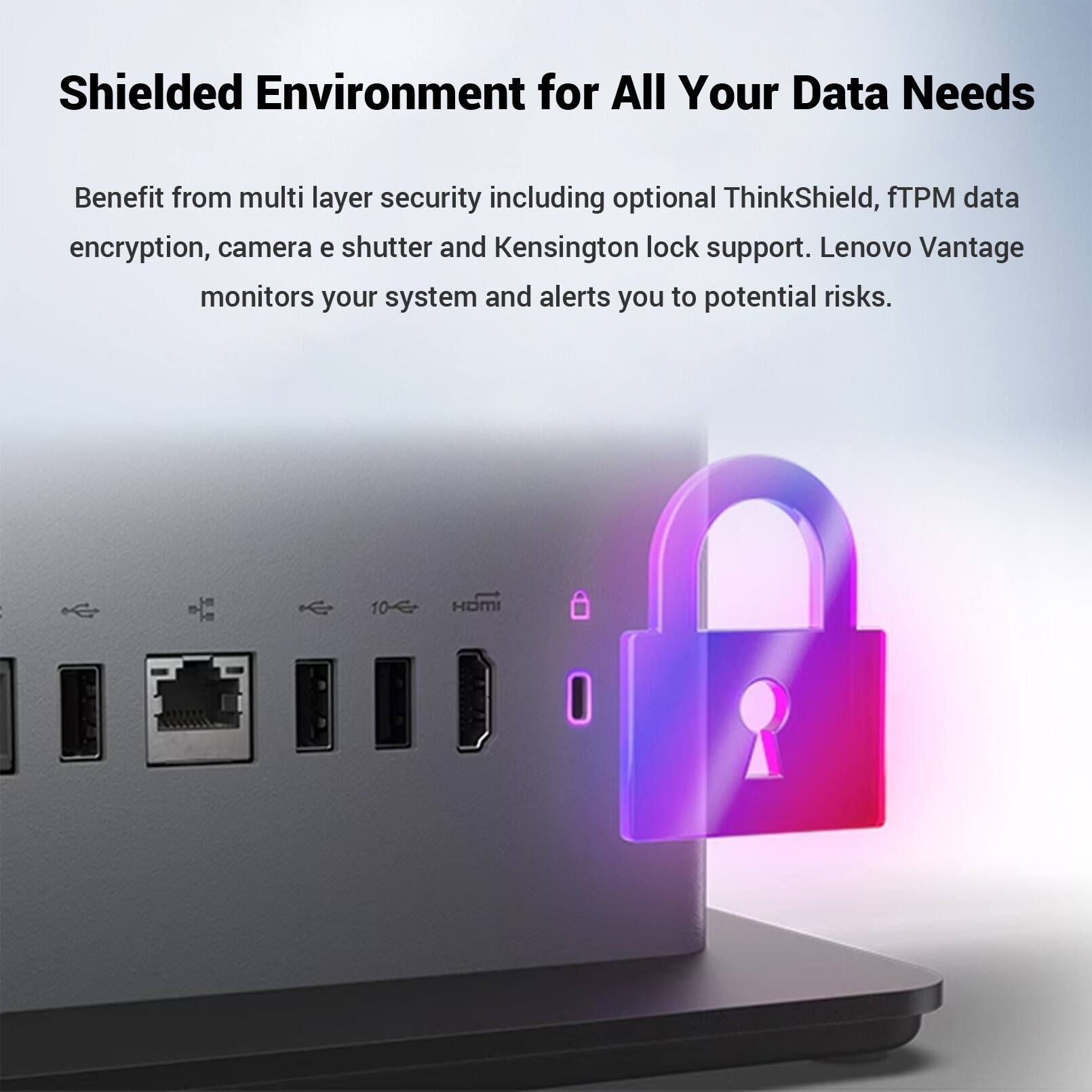 Shielded Environment for All Your Data Needs

Benefit from multi layer security including optional ThinkShield, fTPM data encryption, camera e shutter and Kensington lock support. Lenovo Vantage monitors your system and alerts you to potential risks.