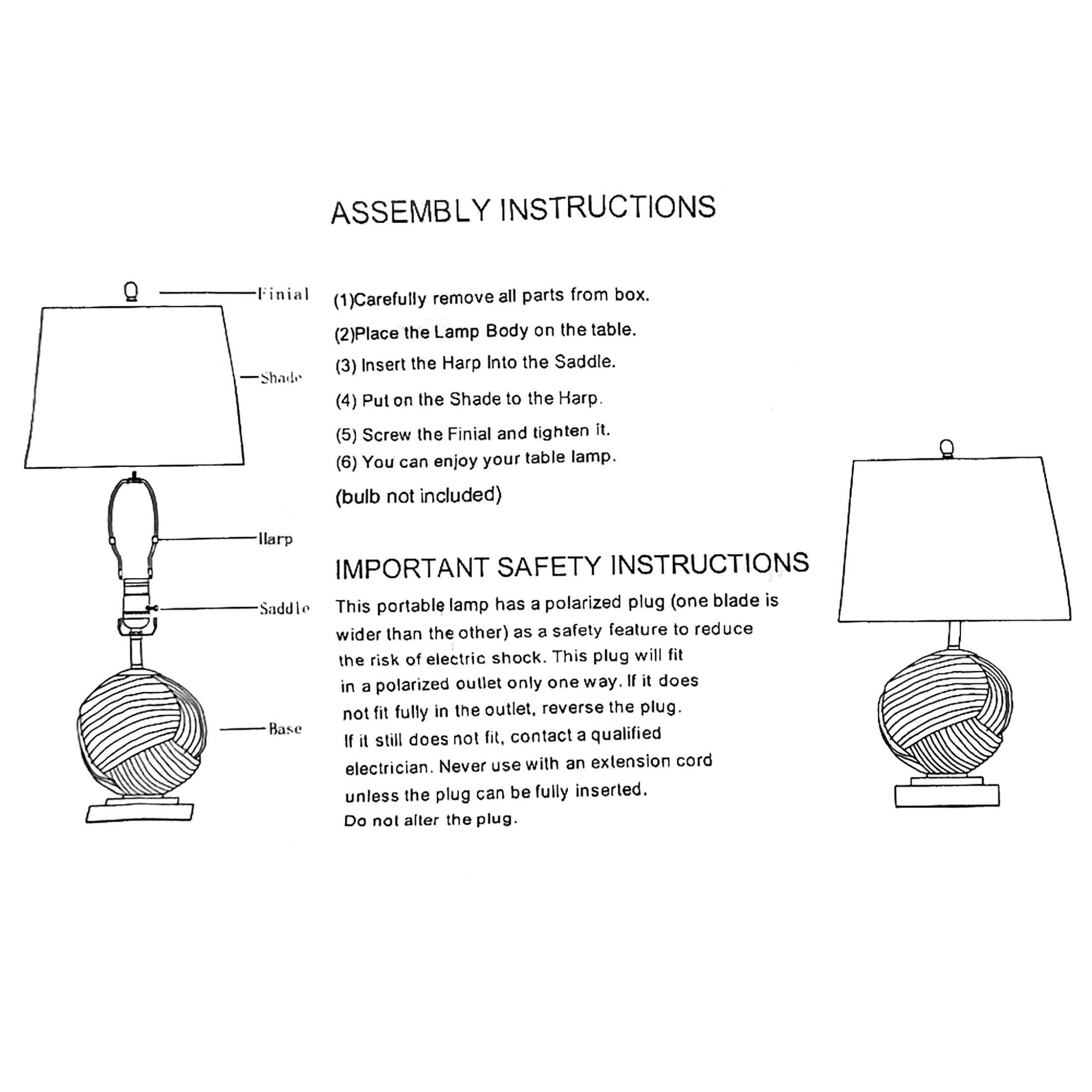 **ASSEMBLY INSTRUCTIONS**

1. Carefully remove all parts from box.
2. Place the Lamp Body on the table.
3. Insert the Harp into the Saddle.
4. Put on the Shade to the Harp.
5. Screw the Finial and tighten it.
6. You can enjoy your table lamp. (bulb not included)

**IMPORTANT SAFETY INSTRUCTIONS**

This portable lamp has a polarized plug (one blade is wider than the other) as a safety feature to reduce the risk of electric shock. This plug will fit in a polarized outlet only one way. If it does not fit fully in the outlet, reverse the plug. If it still does not fit, contact a qualified electrician. Never use with an extension cord unless the plug can be fully inserted. Do not alter the plug.