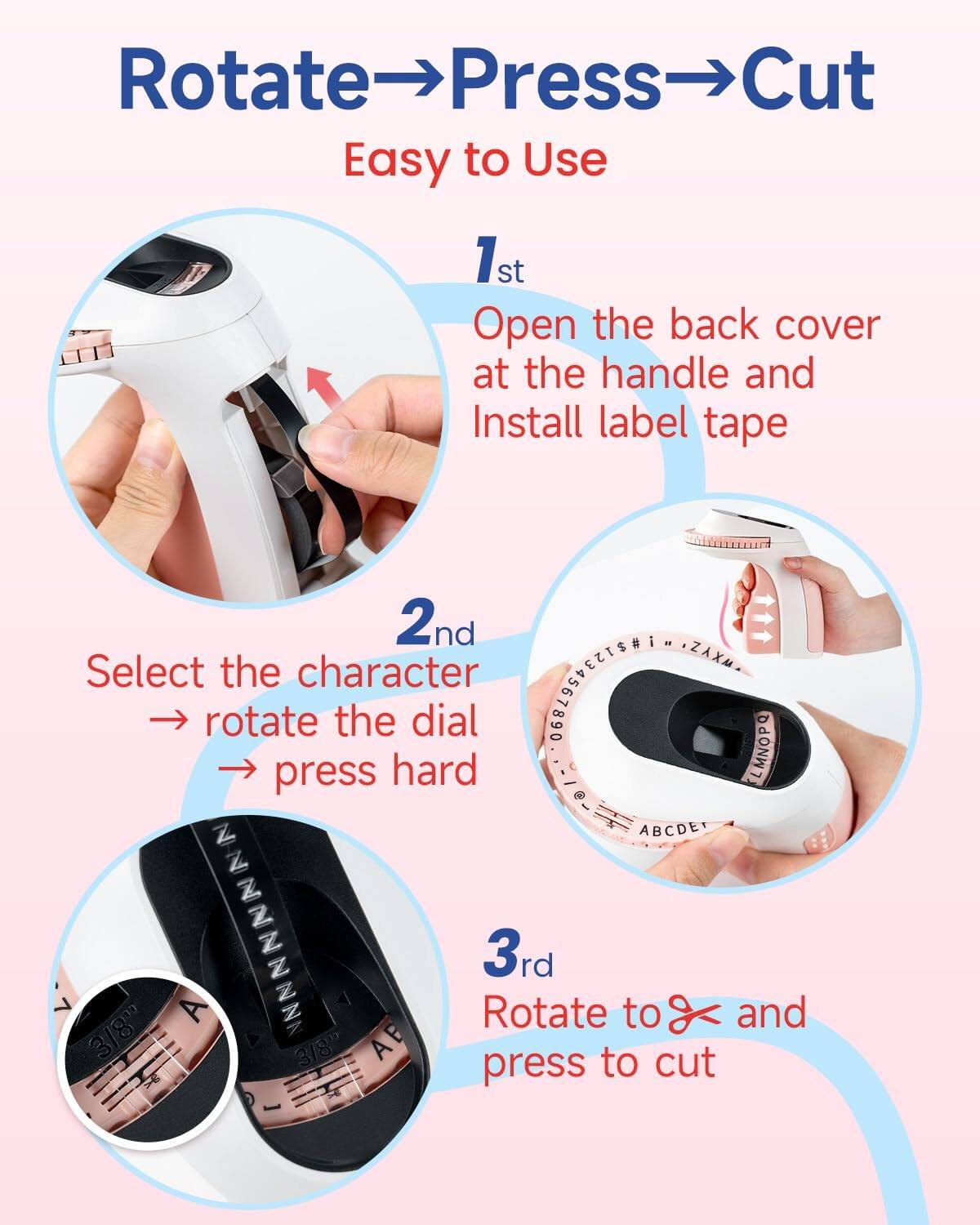 Rotate→Press→Cut  
Easy to Use  

1st  
Open the back cover at the handle and Install label tape  

2nd  
Select the character → rotate the dial → press hard  

3rd  
Rotate to and press to cut