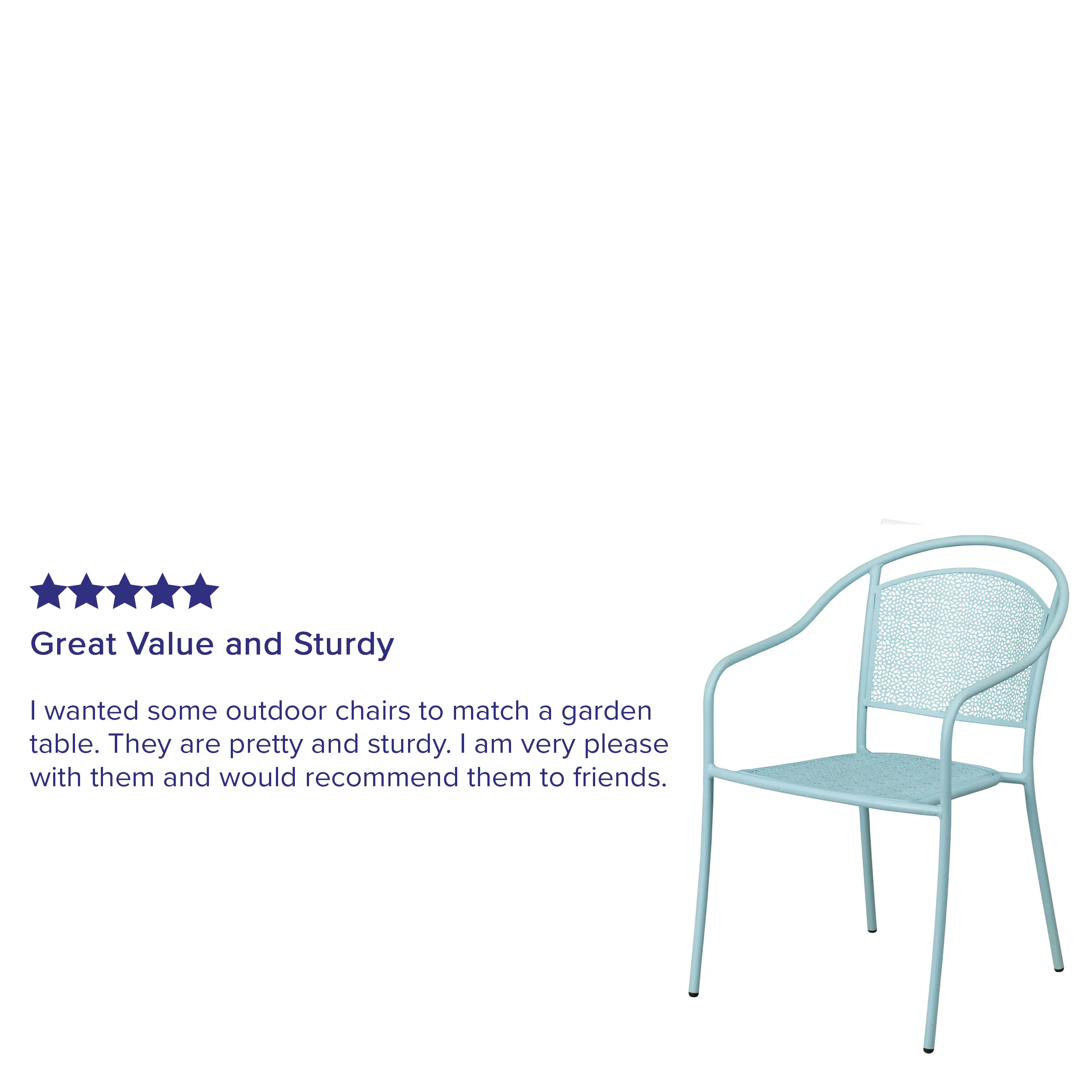 Great Value and Sturdy

I wanted some outdoor chairs to match a garden table. They are pretty and sturdy. I am very pleased with them and would recommend them to friends.