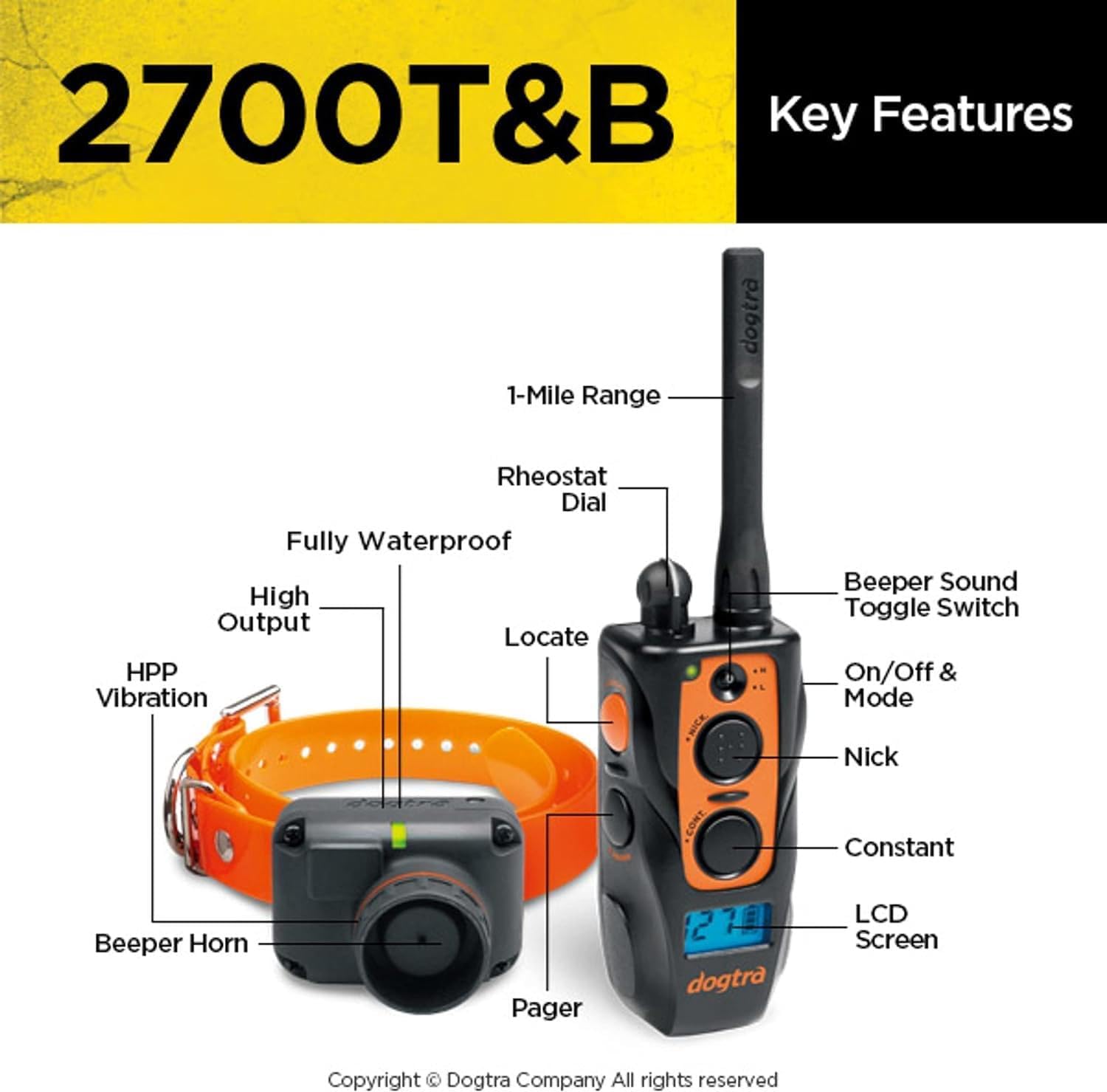 2700T&B Key Features

- 1-Mile Range
- Rheostat Dial
- Fully Waterproof
- High Output
- Locate
- HPP Vibration
- Beeper Sound
- Toggle Switch On/Off & Mode
- Nick
- Constant Beeper
- Horn Pager
- LCD Screen

Copyright © Dogtra Company All rights reserved