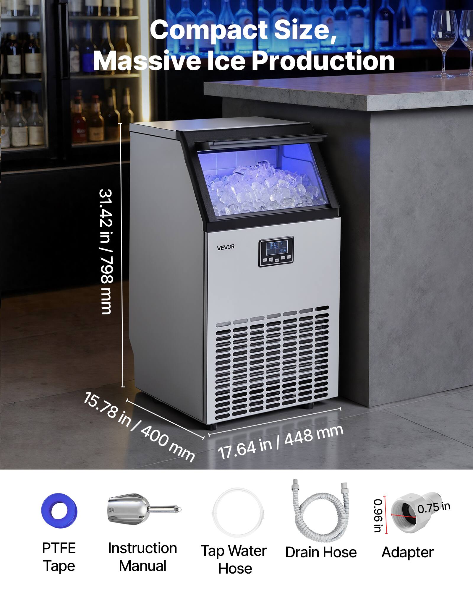 Compact Size, Massive Ice Production

31.42 in / 798 mm

VEVOR

69/$ Co

15.78 in / 400 mm

17.64 in / 448 mm

0.75 in

0.96 in

PTFE Tape

Instruction Manual

Tap Water Hose

Drain Hose

Adapter
