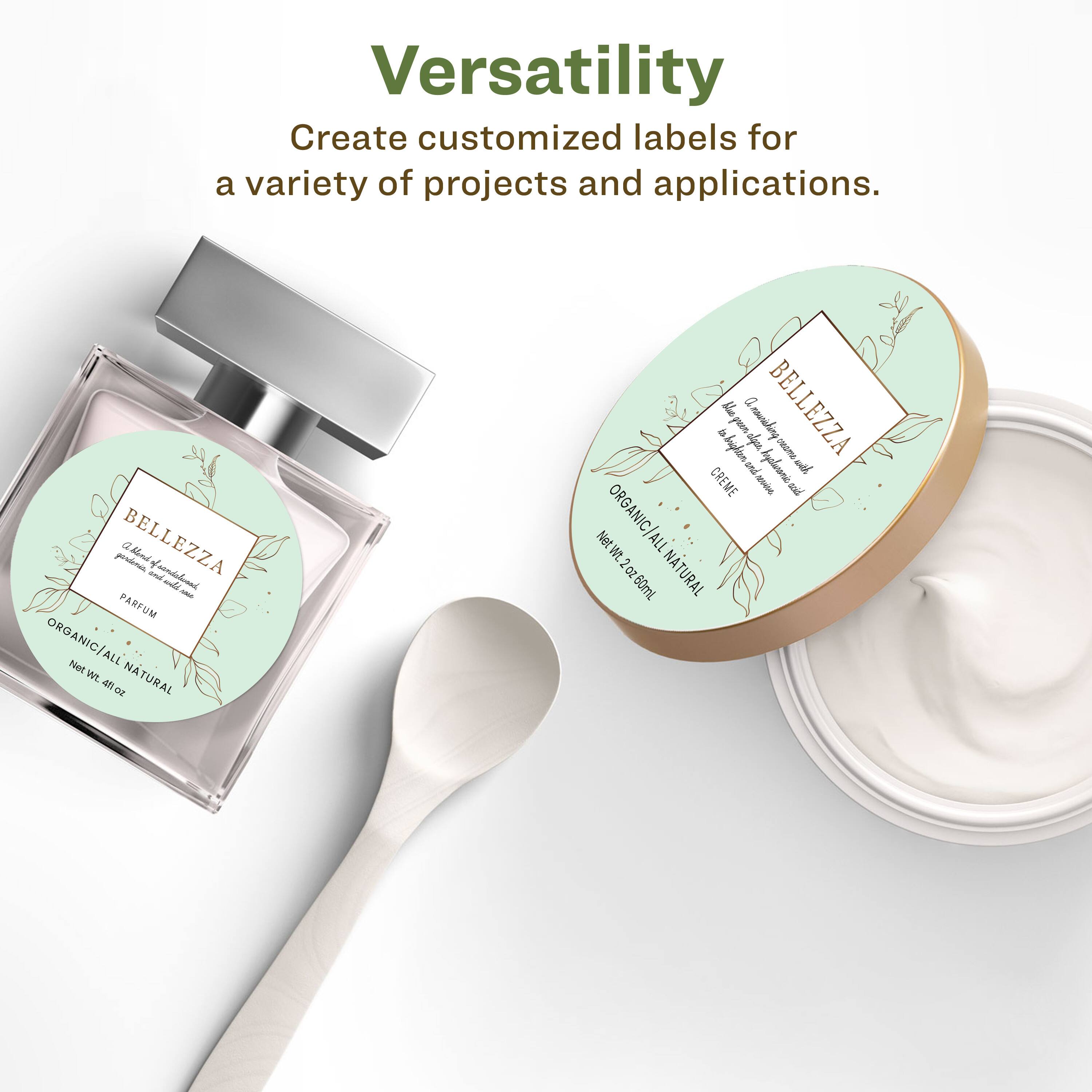 Versatility  
Create customized labels for a variety of projects and applications.  

BELLEZZA  
PARFUM ORGANIC/ALL NATURAL  
Net Wt. 0.4 fl oz  

BELLEZZA  
CREME ORGANIC/ALL NATURAL  
Net Wt. 2.0 fl oz (60ml)