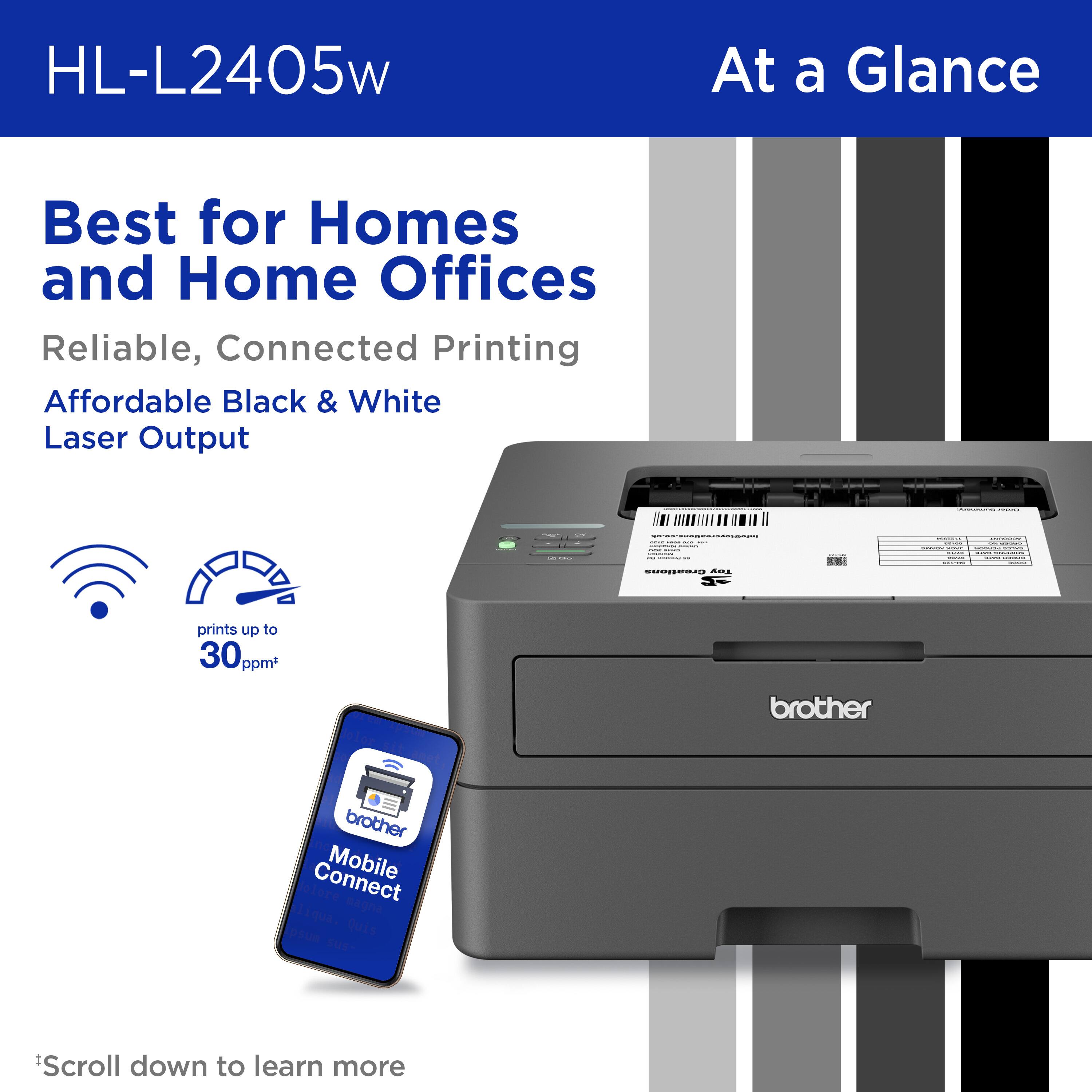 HL-L2405w At a Glance: Best for Homes and Home Offices. Reliable, Connected Printing. Affordable Black & White Laser Output. Brother Connect Mobile. Prints up to 30 ppm. Scroll down to learn more.