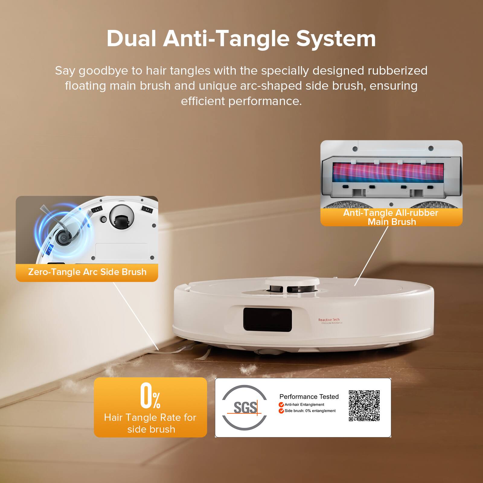 Dual Anti-Tangle System

Say goodbye to hair tangles with the specially designed rubberized floating main brush and unique arc-shaped side brush, ensuring efficient performance.

- Anti-Tangle All-rubber Main Brush
- Zero-Tangle Arc Side Brush

0% Hair Tangle Rate for side brush

Performance Tested
- Anti-hair Entanglement
- Side brush: 0% entanglement

SGS