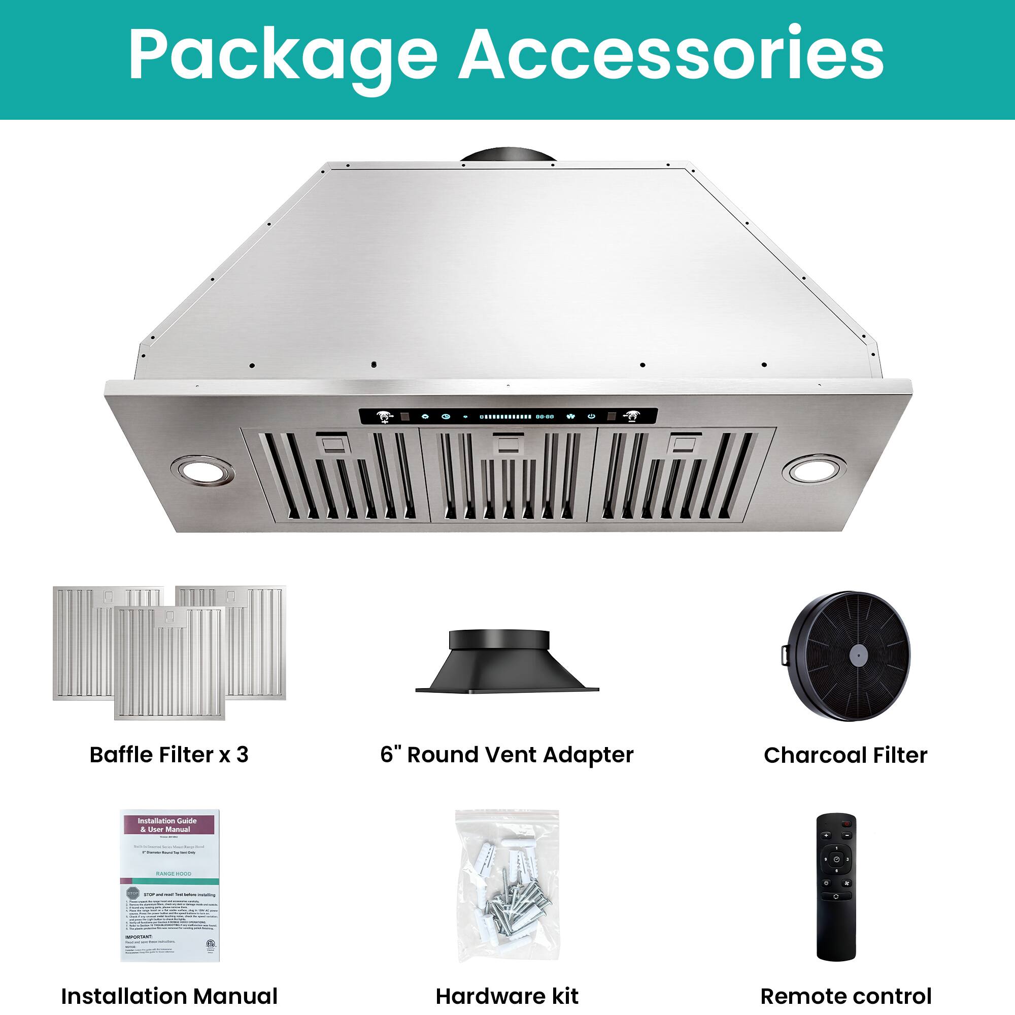 Package Accessories

- Baffle Filter x 3
- 6" Round Vent Adapter
- Charcoal Filter
- Installation Manual
- Hardware kit
- Remote control