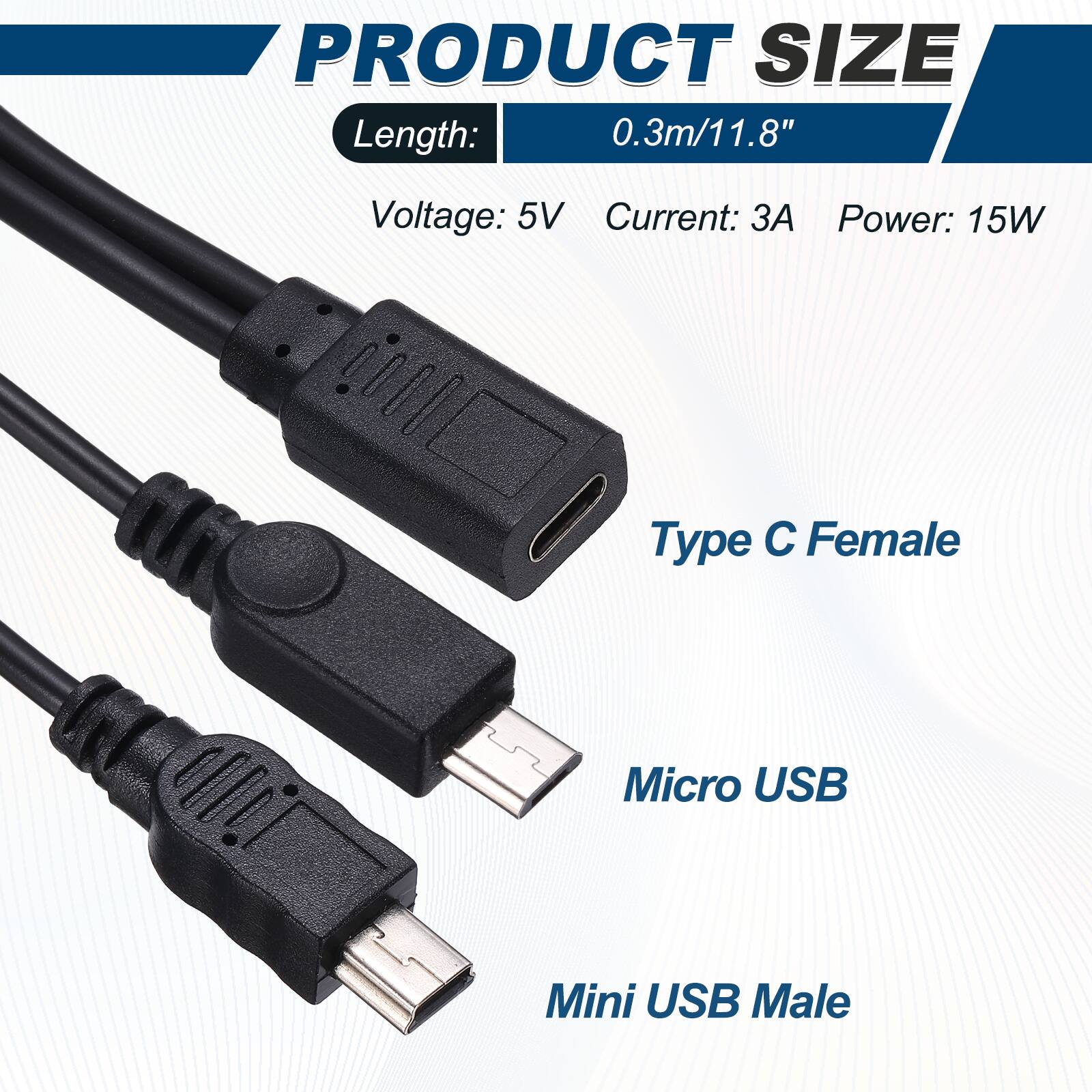 PRODUCT SIZE  
Length: 0.3m/11.8"  
Voltage: 5V  
Current: 3A  
Power: 15W  

Type C Female  
Micro USB  
Mini USB Male