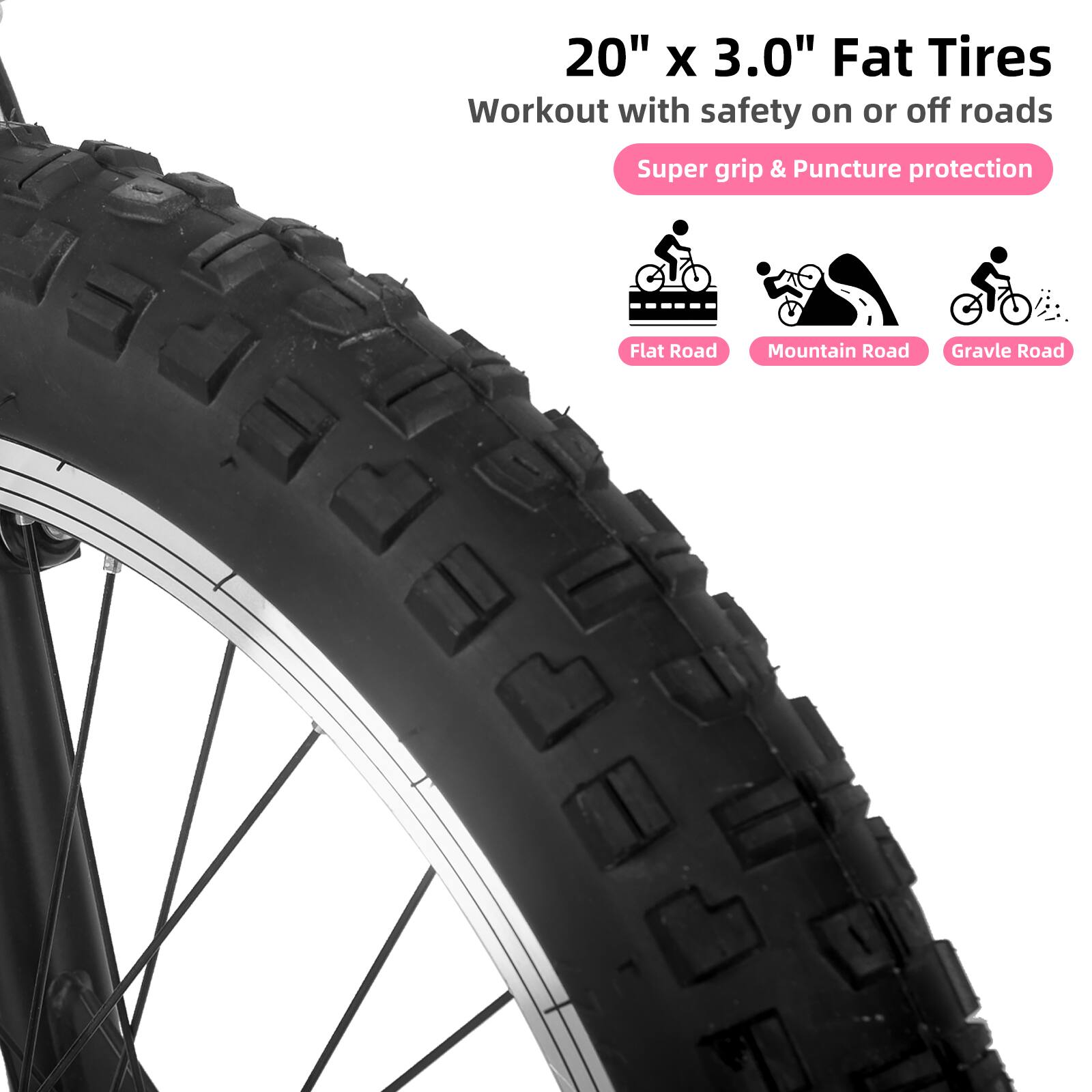 20" x 3.0" Fat Tires  
Workout with safety on or off roads  
Super grip & Puncture protection  
Flat Road  
Mountain Road  
Gravel Road