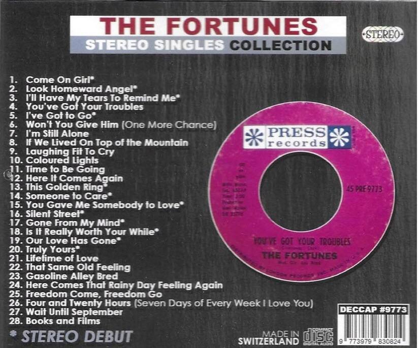 THE FORTUNES  
STEREO SINGLES COLLECTION  

1. Come On Girl  
2. Look Homeward Angel*  
3. I'll Have My Tears To Remind Me*  
4. You've Got Your Troubles  
5. I've Got to Go*  
6. Won't You Give Him (One More Chance)  
7. I'm Still Alone  
8. If We Lived On Top of the Mountain  
9. Laughing Fit To Cry  
10. Coloured Lights  
11. Time to Be Going  
12. Here It Comes Again  
13. This Golden Ring  
14. Someone to Care*  
15. You Gave Me Somebody to Love*  
16. Silent Street  
17. Gone From My Mind*  
18. Is It Really Worth Your While*  
19. Our Love Has Gone*  
20. Truly Yours*  
21. Lifetime of Love  
22. That Same Old Feeling  
23. Gasoline Alley Bred  
24. Here Comes That Rainy Day Feeling Again  
25. Freedom Come, Freedom Go  
26. Four and Twenty Hours (Seven Days of Every Week I Love You)  
27.