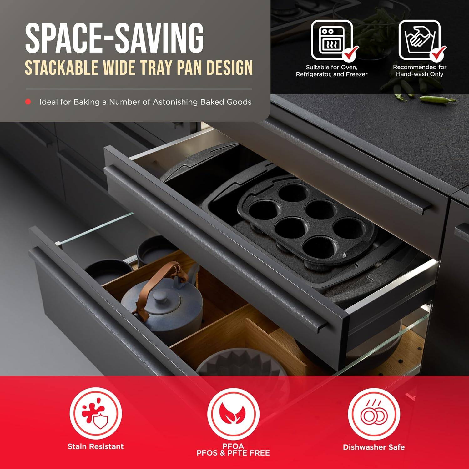 SPACE-SAVING STACKABLE WIDE TRAY PAN DESIGN
Ideal for Baking a Number of Astonishing Baked Goods
Suitable for Oven, Refrigerator, and Freezer
Recommended for Hand-wash Only
Stain Resistant
PFOA PFOS & PFTE FREE
Dishwasher Safe