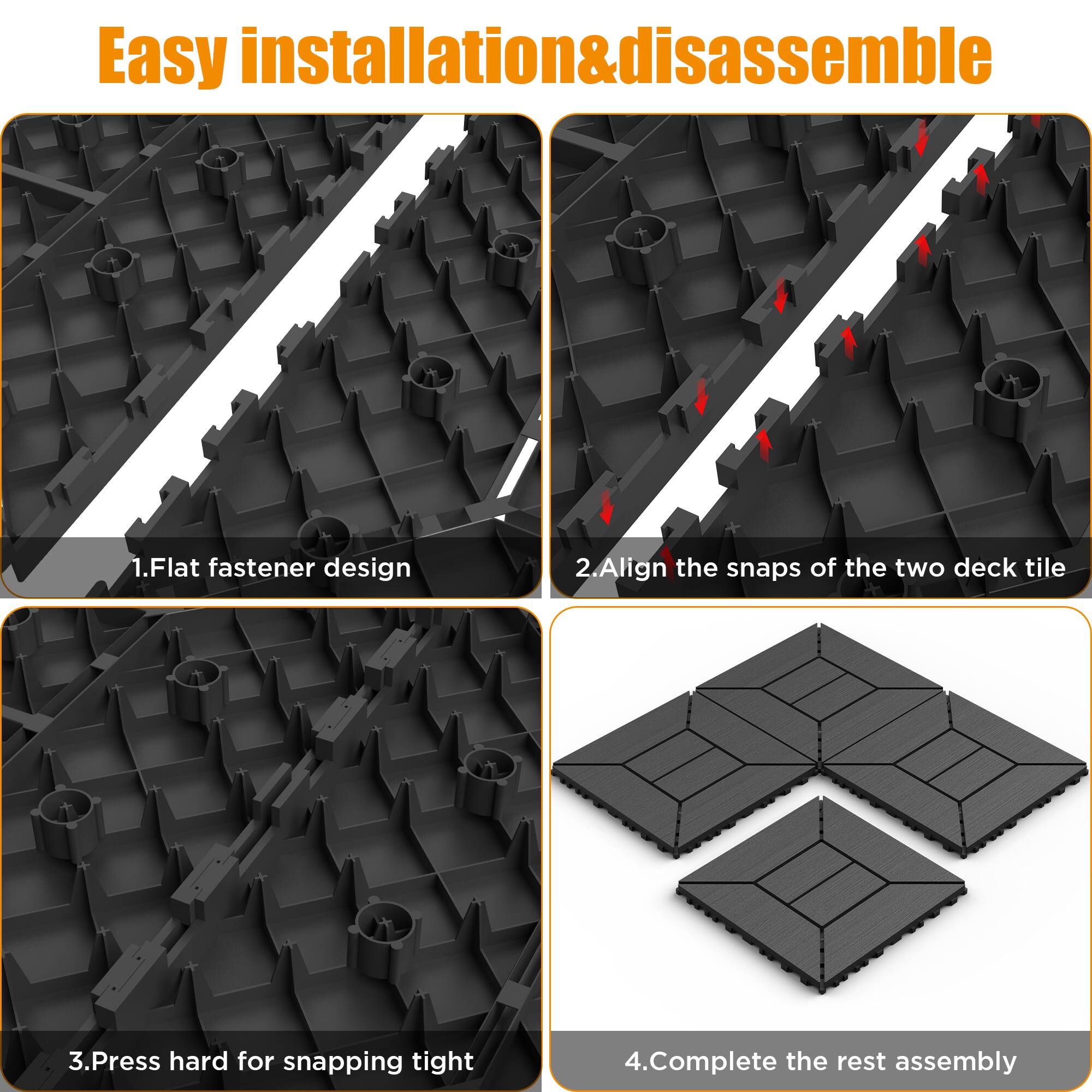 Easy installation & disassemble

1. Flat fastener design
2. Align the snaps of the two deck tile
3. Press hard for snapping tight
4. Complete the rest assembly