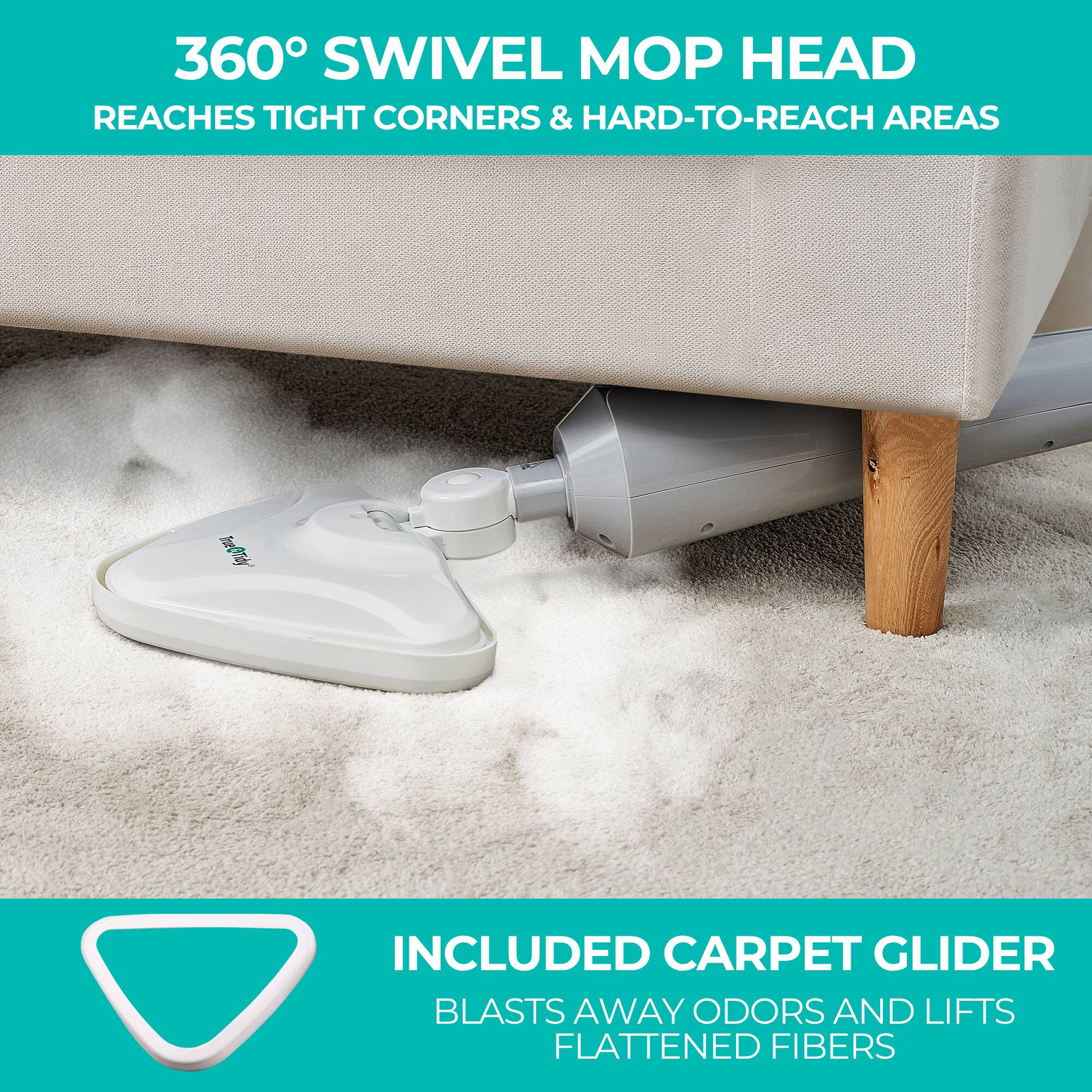 360° SWIVEL MOP HEAD  
REACHES TIGHT CORNERS & HARD-TO-REACH AREAS  

INCLUDED CARPET GLIDER  
BLASTS AWAY ODORS AND LIFTS FLATTENED FIBERS