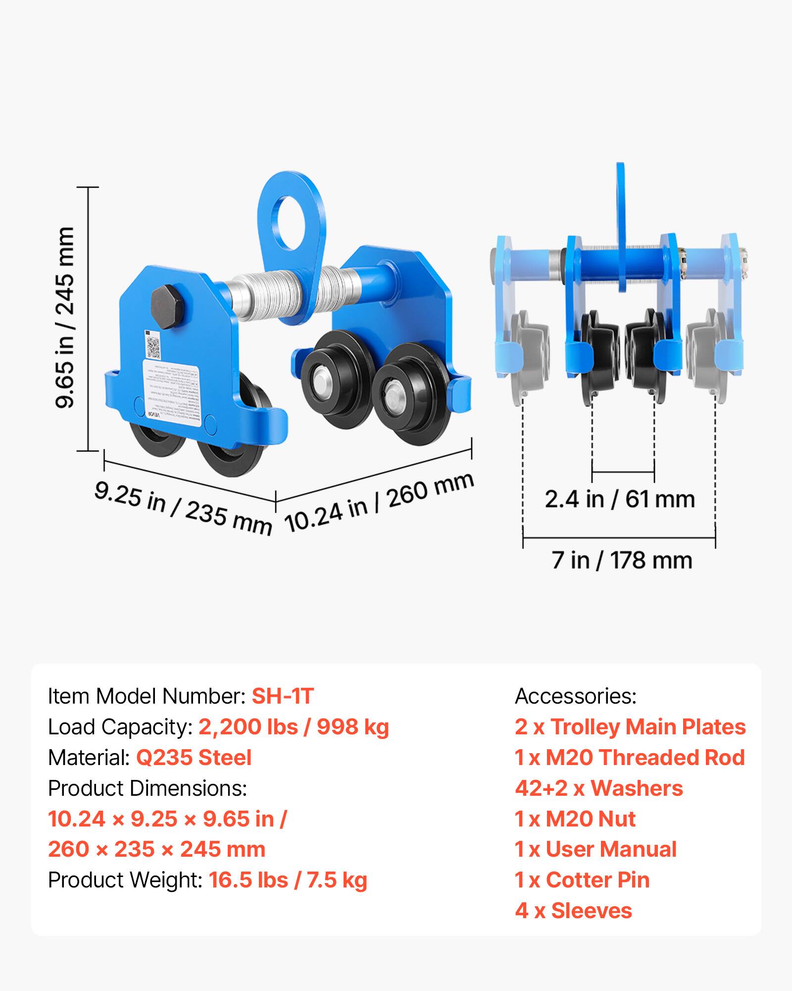mm 245 / 9.65 in / 245 in 9.65 9.25 260 mm in I 235 in I mm 10.24 2.4 in n / 61 mm 7 in / 178 mm

Item Model Number: SH-1T  
Load Capacity: 2,200 lbs / 998 kg  
Material: Q235 Steel  
Product Dimensions: 10.24 x 9.25 x 9.65 in / 260 x 235 x 245 mm  
Product Weight: 16.5 lbs / 7.5 kg  

Accessories:  
2 x Trolley Main Plates  
1 x M20 Threaded Rod  
42+2 x Washers  
1 x M20 Nut  
1 x User Manual  
1 x Cotter Pin  
4 x Sleeves