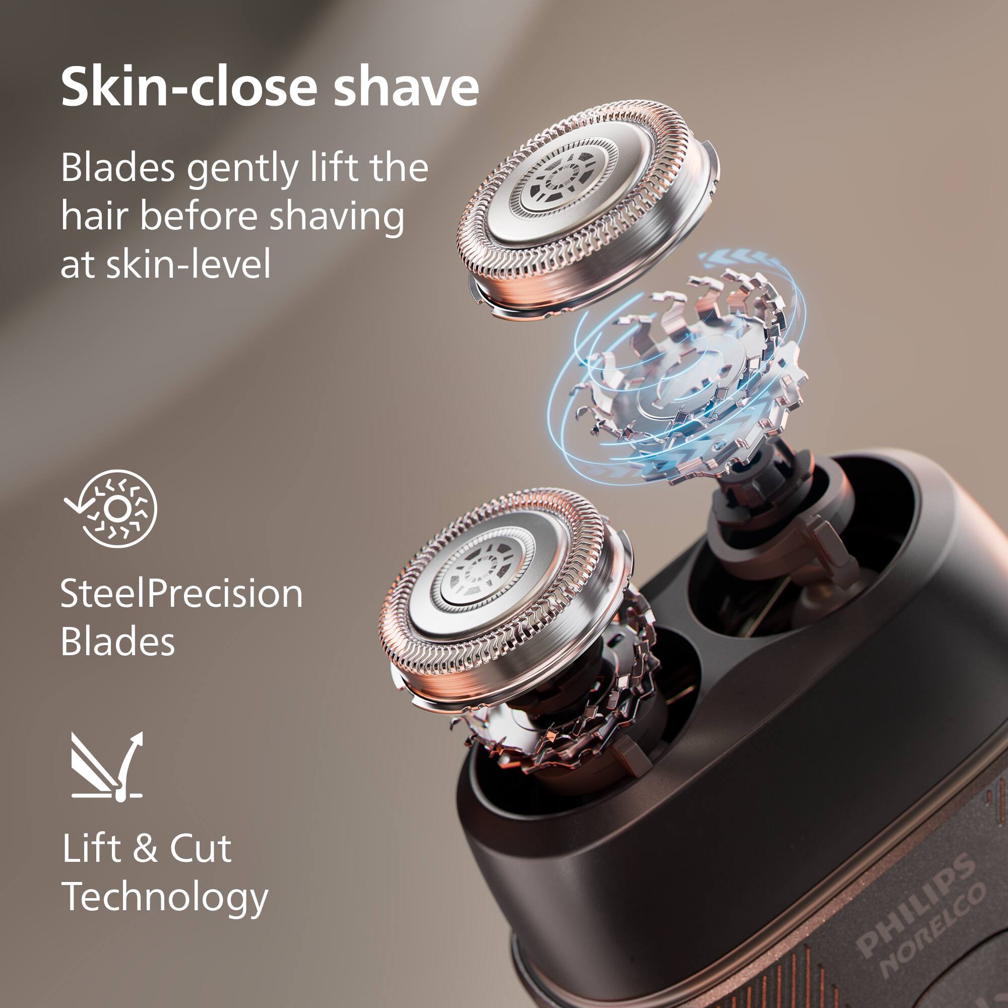 Skin-close shave  
Blades gently lift the hair before shaving at skin-level  

Steel Precision Blades  

Lift & Cut Technology  

PHILIPS Norelco