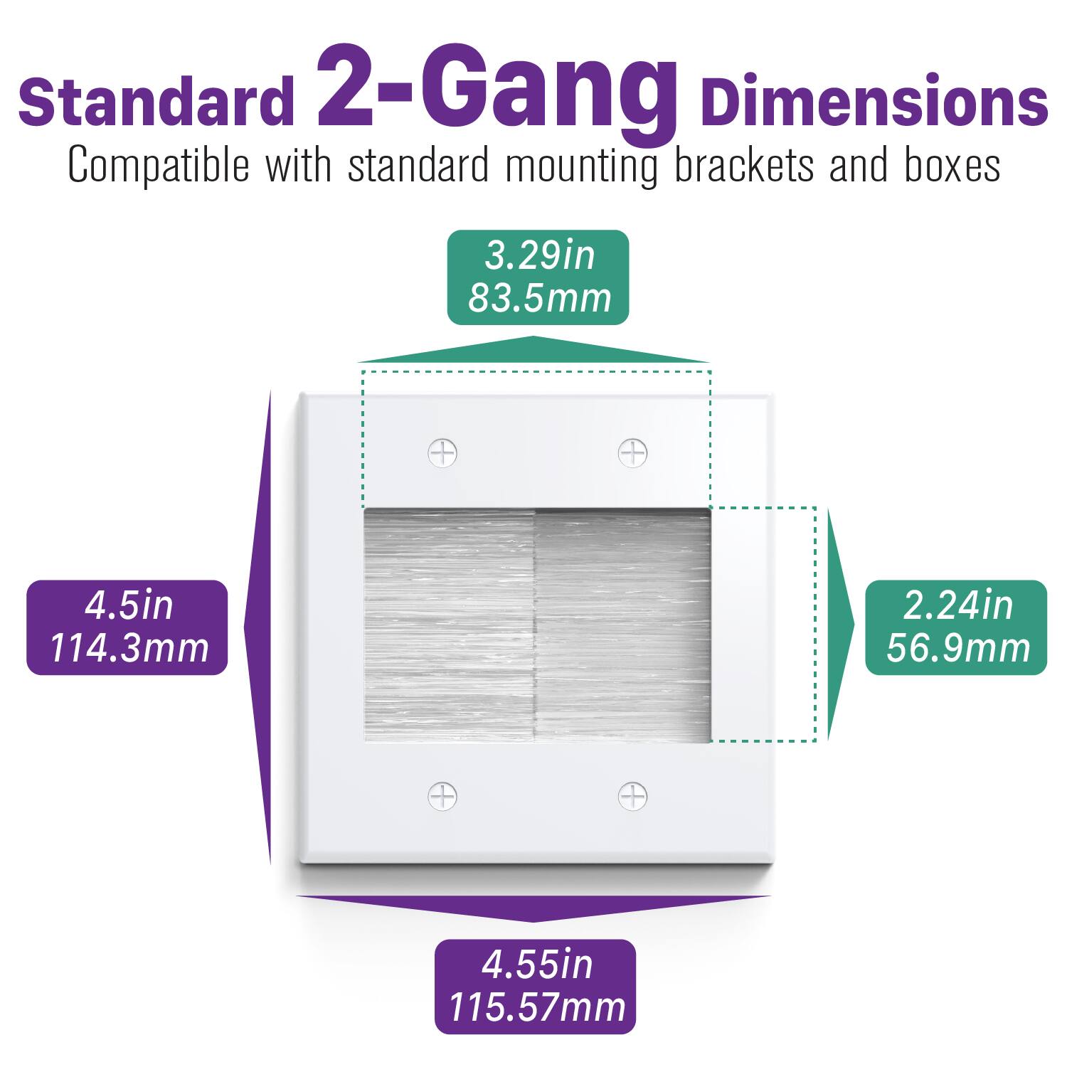 Standard 2-Gang Dimensions  
Compatible with standard mounting brackets and boxes  

- 3.29in 83.5mm  
- 4.5in 114.3mm  
- 2.24in 56.9mm  
- 4.55in 115.57mm
