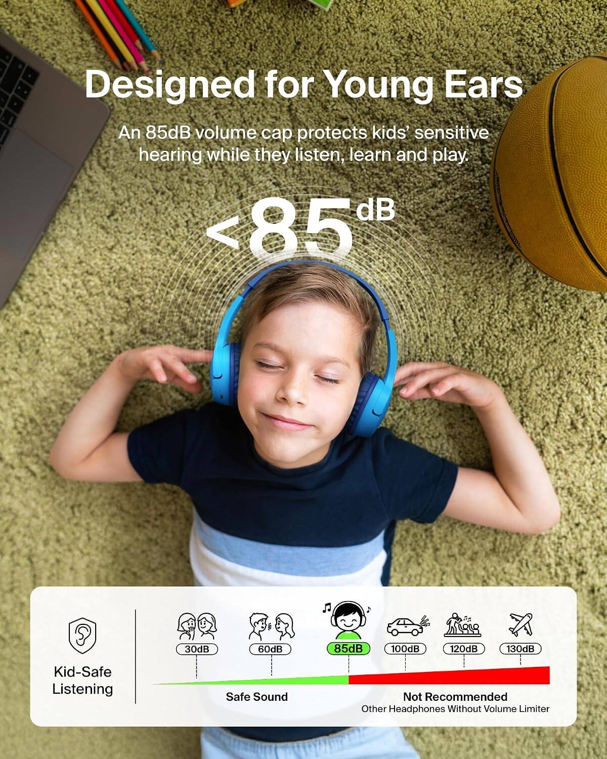 Designed for Young Ears  
An 85dB volume cap protects kids' sensitive hearing while they listen, learn and play.  
<85 dB  
30dB  
60dB  
85dB  
100dB  
120dB  
130dB  
Kid-Safe Listening  
Safe Sound  
Not Recommended Other Headphones Without Volume Limiter