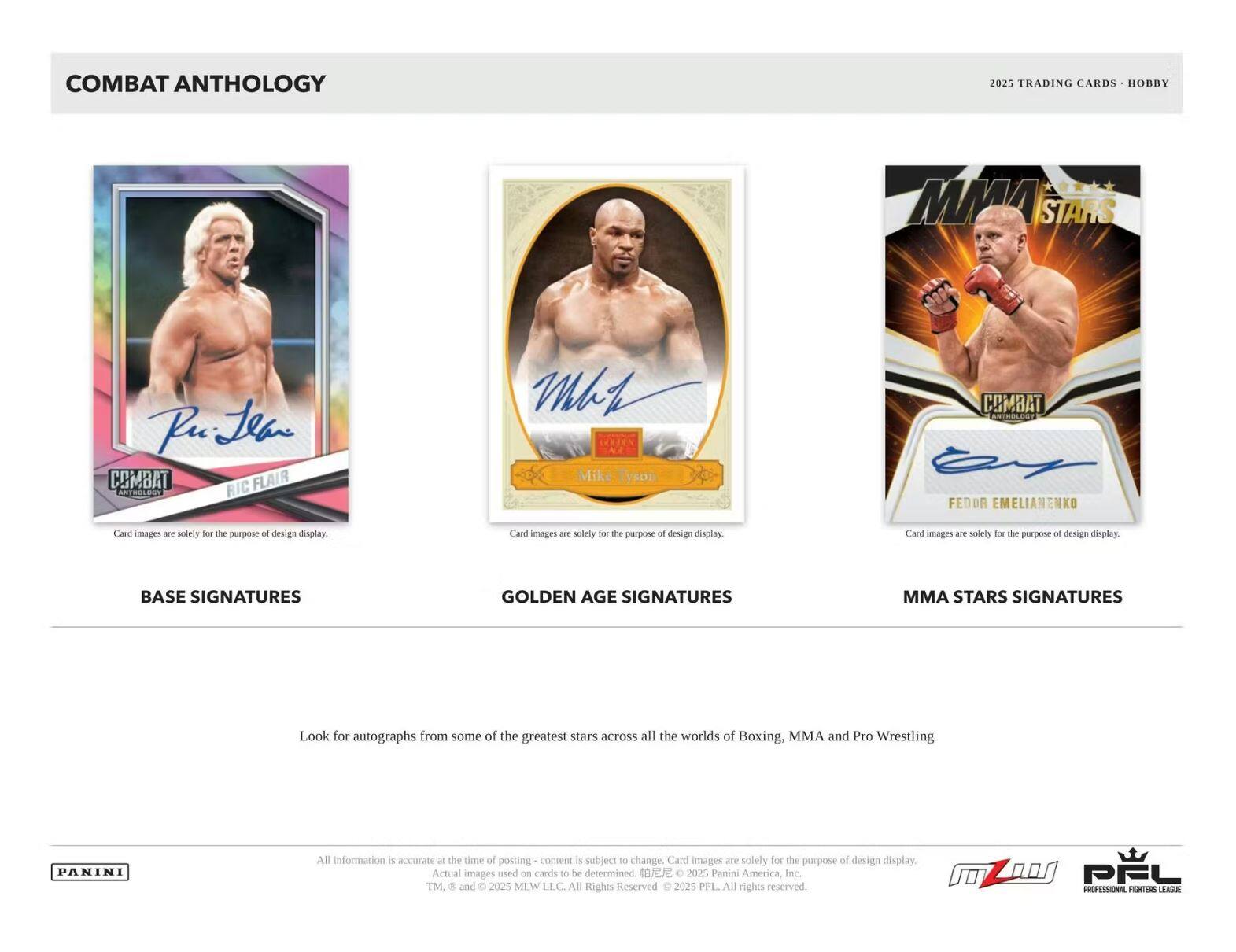 **COMBAT ANTHOLOGY**

**2025 TRADING CARDS • HOBBY**

---

**BASE SIGNATURES**

**GOLDEN AGE SIGNATURES**

**MMA STARS SIGNATURES**

---

Look for autographs from some of the greatest stars across all the worlds of Boxing, MMA and Pro Wrestling

---

Card images are solely for the purpose of design display.

---

**All information is accurate at the time of posting - content is subject to change. Card images are solely for the purpose of design display. Actual images used on cards to be determined. © 2025 Panini America, Inc. TM & © 2025 MLW LLC. All Rights Reserved. © 2025 PFL. All rights reserved.**

---

**PANINI**

**PFL**  
PROFESSIONAL FIGHTERS LEAGUE