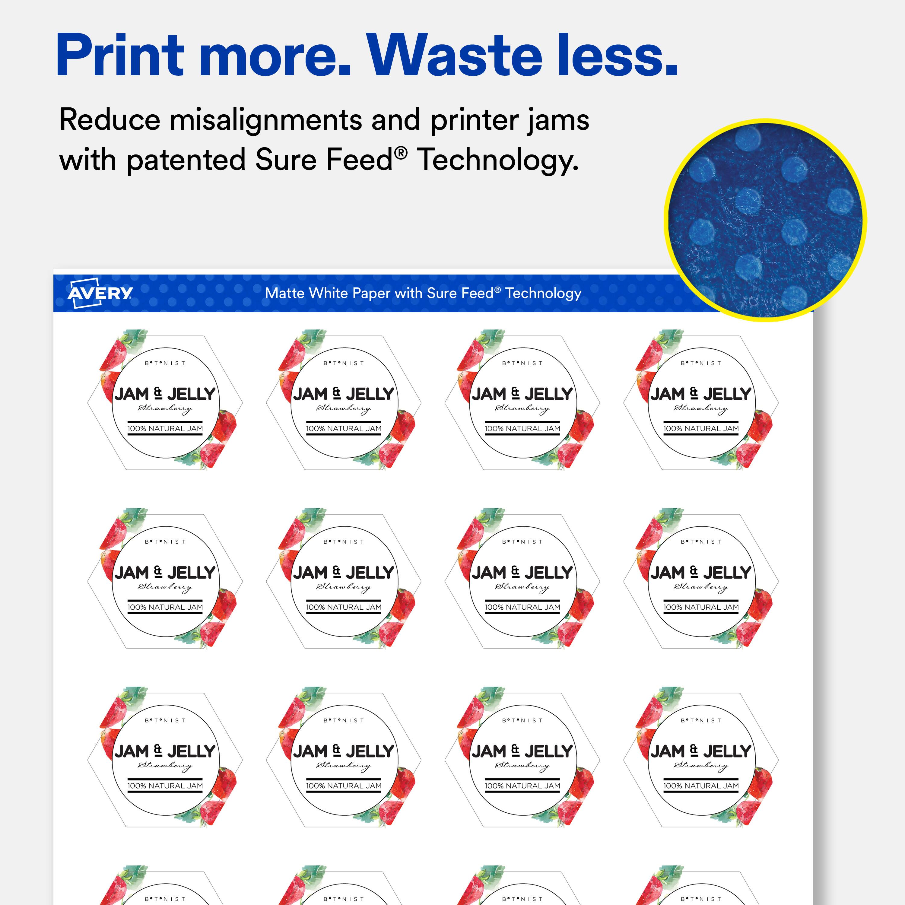 Print more. Waste less.  
Reduce misalignments and printer jams with patented Sure Feed® Technology.

AVERY  
Matte White Paper with Sure Feed Technology

B*T*NIST  
B*T*NIST  
B*T*NIST  
B*T*NIST  
JAM & JELLY Strawberry 100% NATURAL JAM  
JAM & JELLY Strawberry 100% NATURAL JAM  
JAM & JELLY Strawberry 100% NATURAL JAM  
JAM & JELLY Strawberry 100% NATURAL MAL  
B*T*NIST  
B*T*NIST  
B*T*NIST  
B*T*NIST  
JAM & JELLY Strawberry 100% NATURAL JAM  
JAM & JELLY Strawberry 100% NATURAL JAM  
JAM & JELLY Strawberry 100% NATURAL JAM  
JAM & JELLY Strawberry 100% NATURAL JAM  
BRINIST  
SPINIST  
BRINIST  
BRINIST  
JAM IFP JELLY Strawberry  
JAM & JELLY Strawberry  
JAM IFP JELLY Strawberry  
JAM IPP JELLY