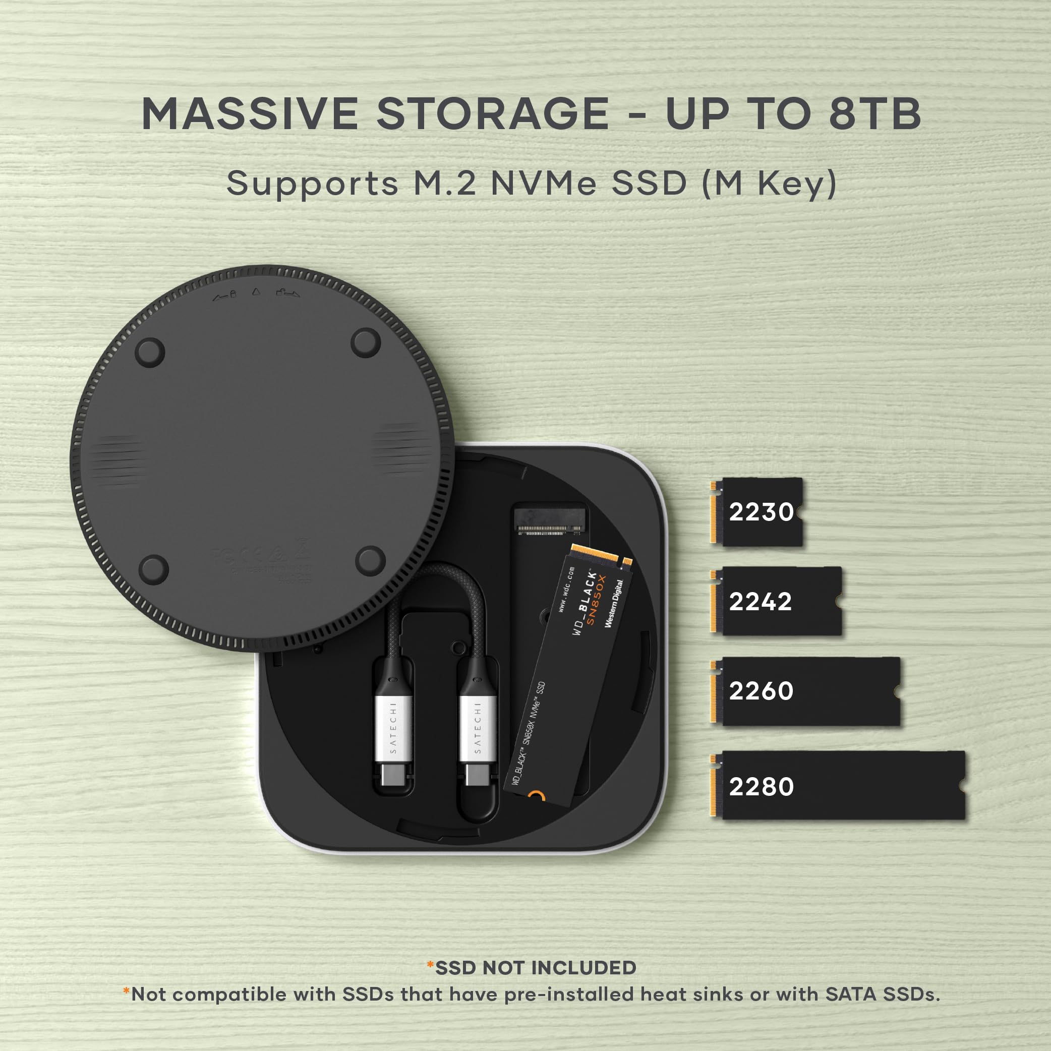 MASSIVE STORAGE - UP TO 8TB  
Supports M.2 NVMe SSD (M Key)  

*Not compatible with SSDs that have pre-installed heat sinks or with SATA SSDs.  

SSD NOT INCLUDED  

2230  
2242  
2260  
2280