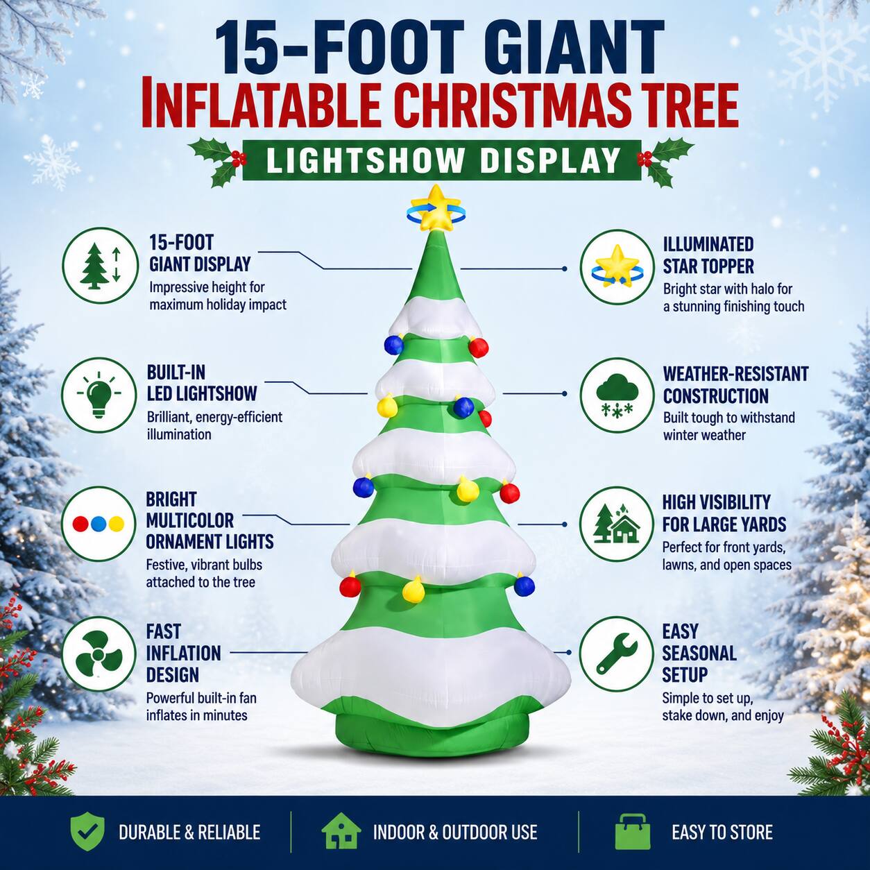 15-FOOT GIANT INFLATABLE CHRISTMAS TREE LIGHTSHOW DISPLAY

15-FOOT GIANT DISPLAY
Impressive height for maximum holiday impact

ILLUMINATED STAR TOPPER
Bright star with halo for a stunning finishing touch

BUILT-IN LED LIGHTSHOW
Brilliant, energy-efficient illumination

WEATHER-RESISTANT CONSTRUCTION
Built tough to withstand winter weather

BRIGHT MULTICOLOR ORNAMENT LIGHTS
Festive, vibrant bulbs attached to the tree

HIGH VISIBILITY FOR LARGE YARDS
Perfect for front yards, lawns, and open spaces

FAST INFLATION DESIGN
Powerful built-in fan inflates in minutes

EASY SEASONAL SETUP
Simple to set up, stake down, and enjoy

DURABLE & RELIABLE
INDOOR & OUTDOOR USE
EASY TO STORE