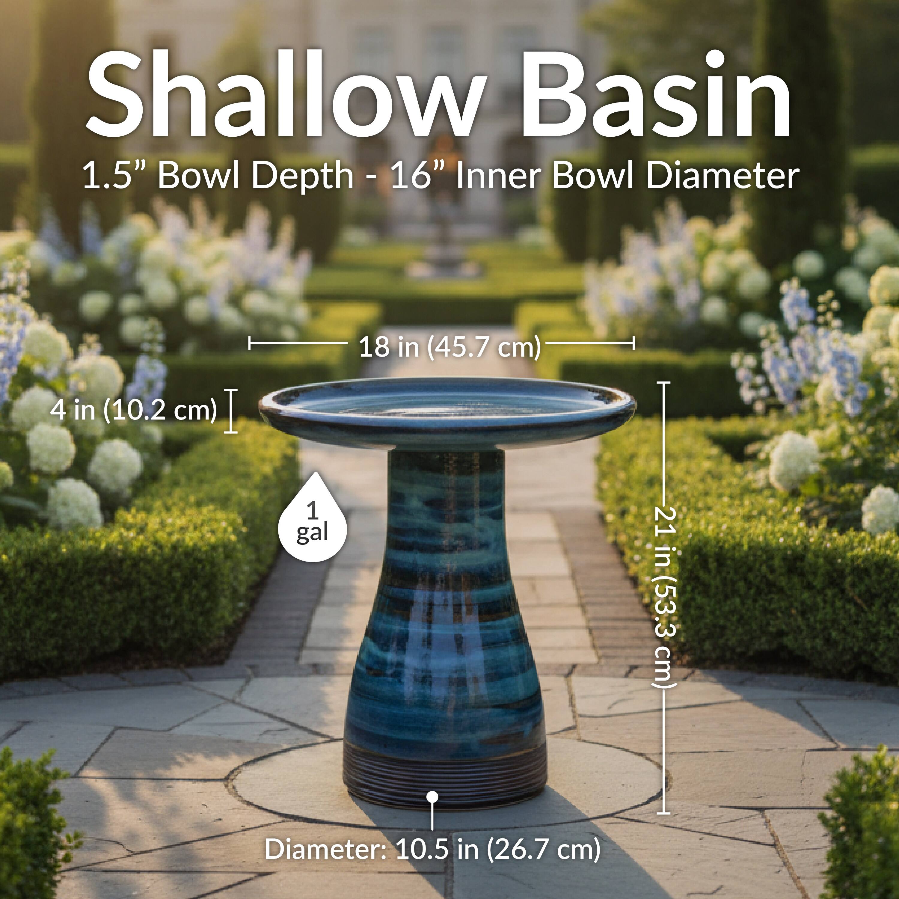 Shallow Basin  
1.5" Bowl Depth - 16" Inner Bowl Diameter  
18 in (45.7 cm)  
4 in (10.2 cm)  
1 gal  
Diameter: 10.5 in (26.7 cm)  
21 in (53.3 cm)