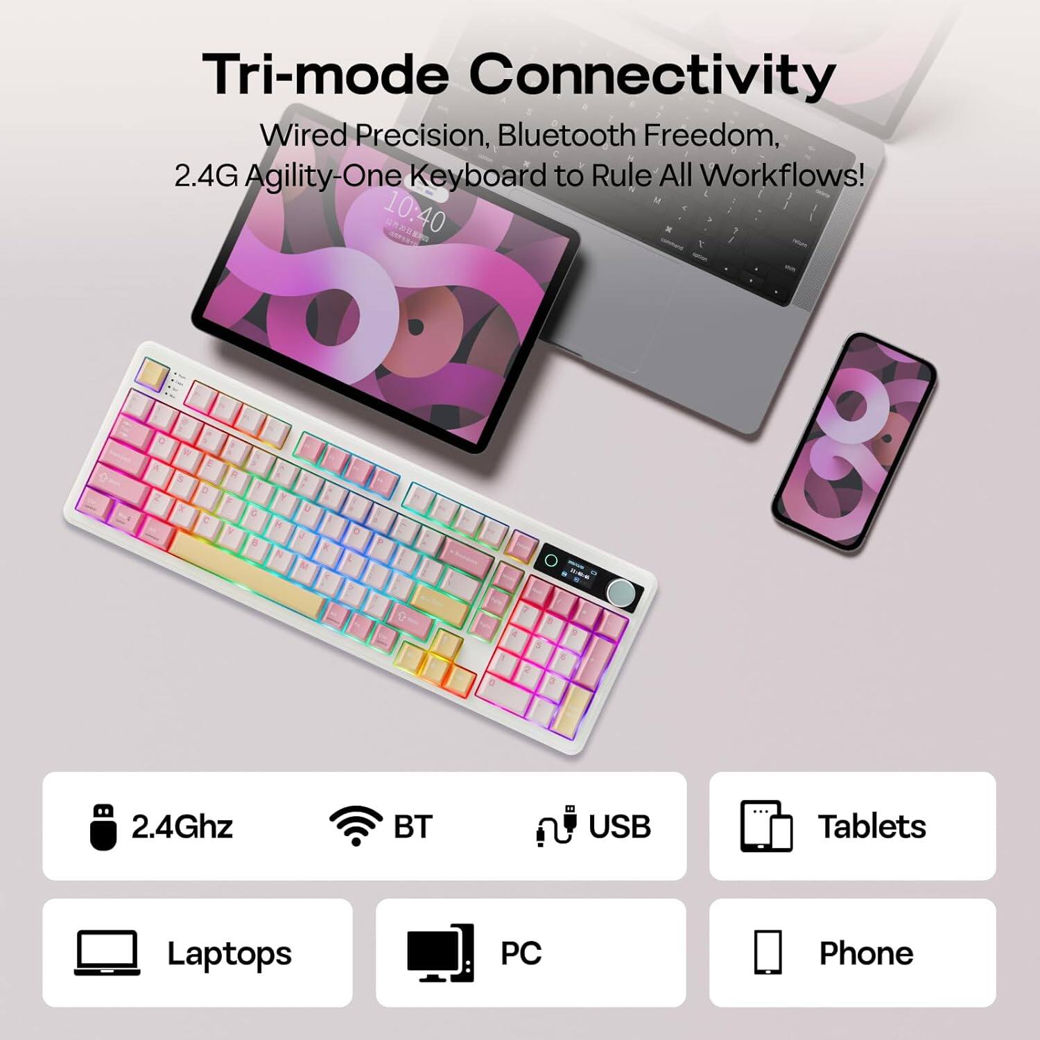 Tri-mode Connectivity  
Wired Precision, Bluetooth Freedom, 2.4G Agility-One Keyboard to Rule All Workflows!  

10:40 DRS  
8 E a D C M V D K M E 3 2.4Ghz BT USB Tablets Laptops PC Phone