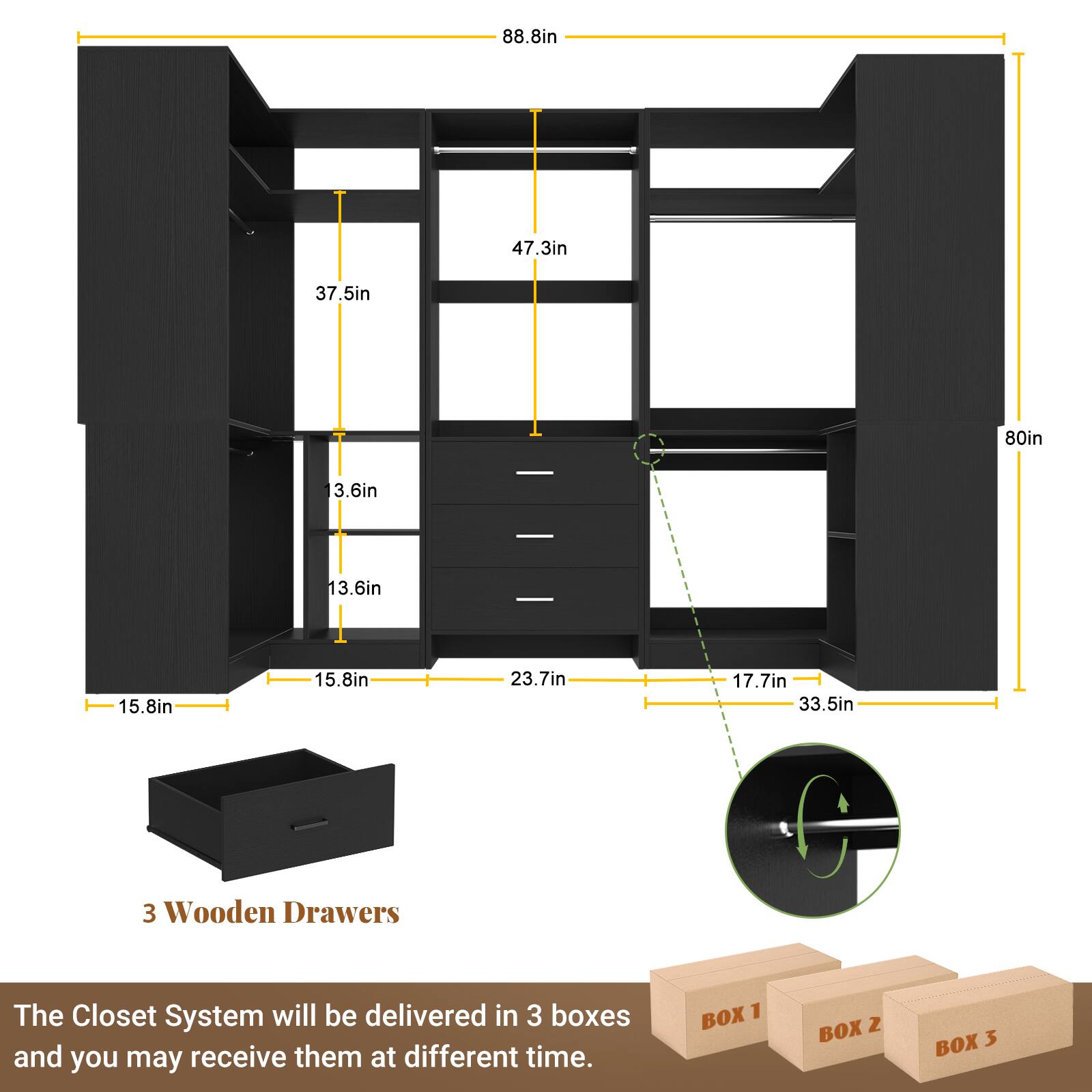 88.8in  
47.3in  
37.5in  
80in  
3.6in  
13.6in  
15.8in  
15.8in  
23.7in  
17.7in  
33.5in  

3 Wooden Drawers  

The Closet System will be delivered in 3 boxes and you may receive them at different times.  

BOX 1  
BOX 2  
BOX 3
