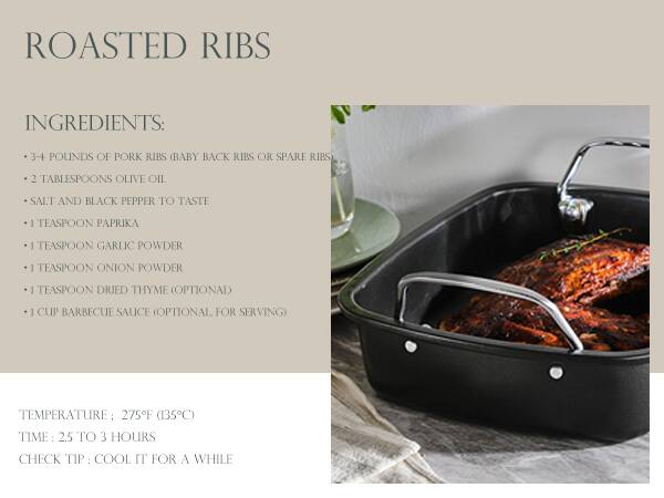ROASTED RIBS

**INGREDIENTS:**
- 3-4 pounds of pork ribs (baby back ribs or spare ribs)
- 2 tablespoons olive oil
- Salt and black pepper to taste
- 1 teaspoon paprika
- 1 teaspoon garlic powder
- 1 teaspoon onion powder
- 1 teaspoon dried thyme (optional)
- 1 cup barbecue sauce (optional for serving)

**TEMPERATURE:** 275°F (135°C)

**TIME:** 2.5 to 3 hours

**CHECK TIP:** Cool it for a while