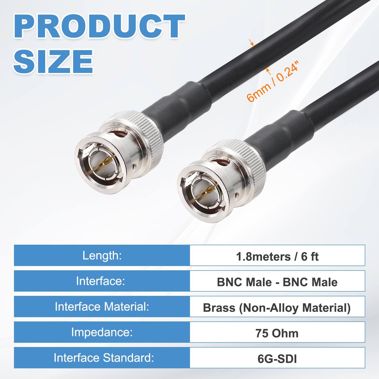 PRODUCT SIZE

- Length: 1.8 meters / 6 ft
- Interface: BNC Male - BNC Male
- Interface Material: Brass (Non-Alloy Material)
- Impedance: 75 Ohm
- Interface Standard: 6G-SDI

6mm / 0.24"