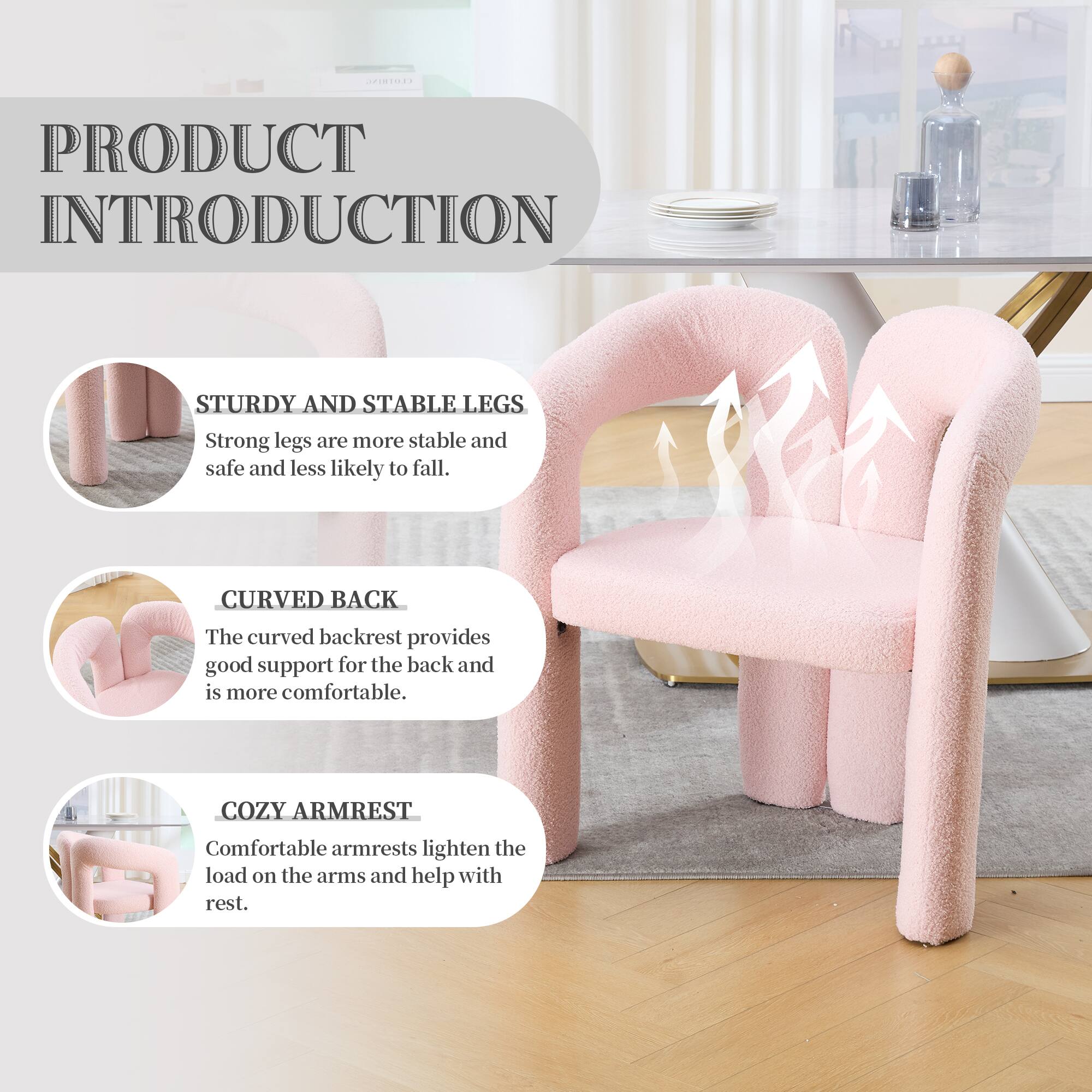 PRODUCT INTRODUCTION

STURDY AND STABLE LEGS  
Strong legs are more stable and safe and less likely to fall.

CURVED BACK  
The curved backrest provides good support for the back and is more comfortable.

COZY ARMREST  
Comfortable armrests lighten the load on the arms and help with rest.