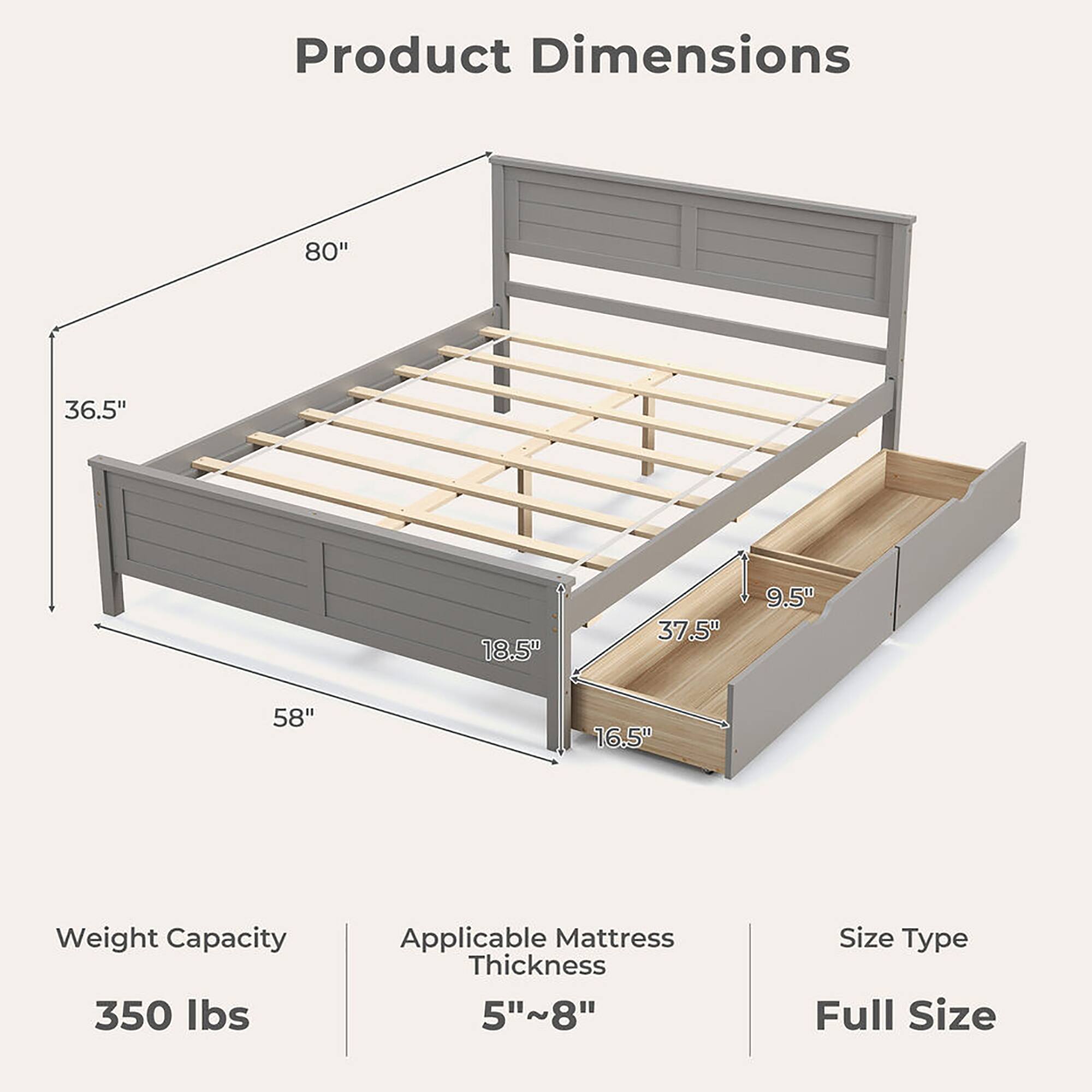 Product Dimensions

- Length: 80"
- Width: 58"
- Height: 36.5"
- Headboard Height: 37.5"
- Footboard Height: 18.5"
- Drawer Height: 9.5"
- Drawer Width: 16.5"

Weight Capacity: 350 lbs

Applicable Mattress Thickness: 5"~8"

Size Type: Full Size