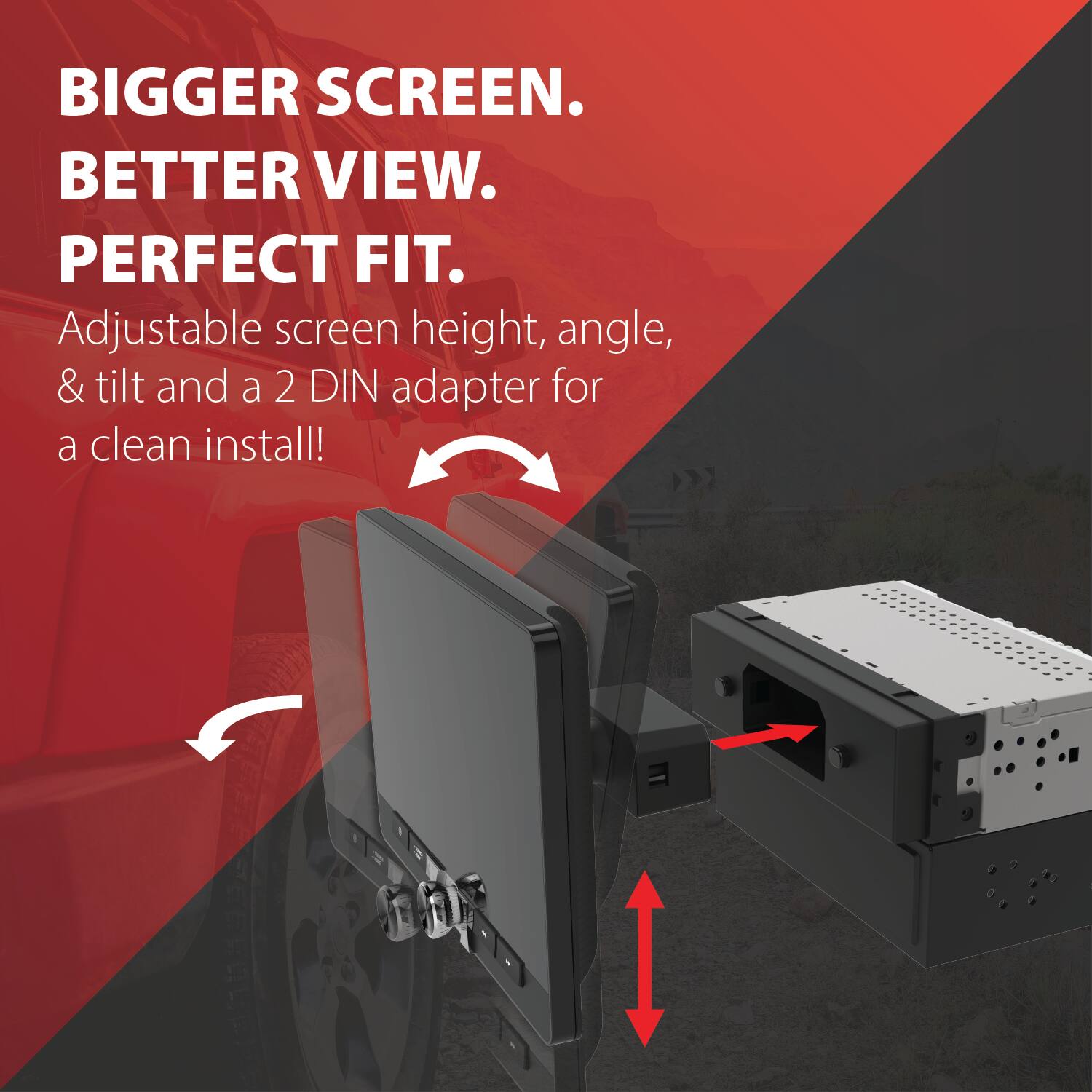 BIGGER SCREEN. BETTER VIEW. PERFECT FIT. Adjustable screen height, angle, & tilt and a 2 DIN adapter for a clean install!