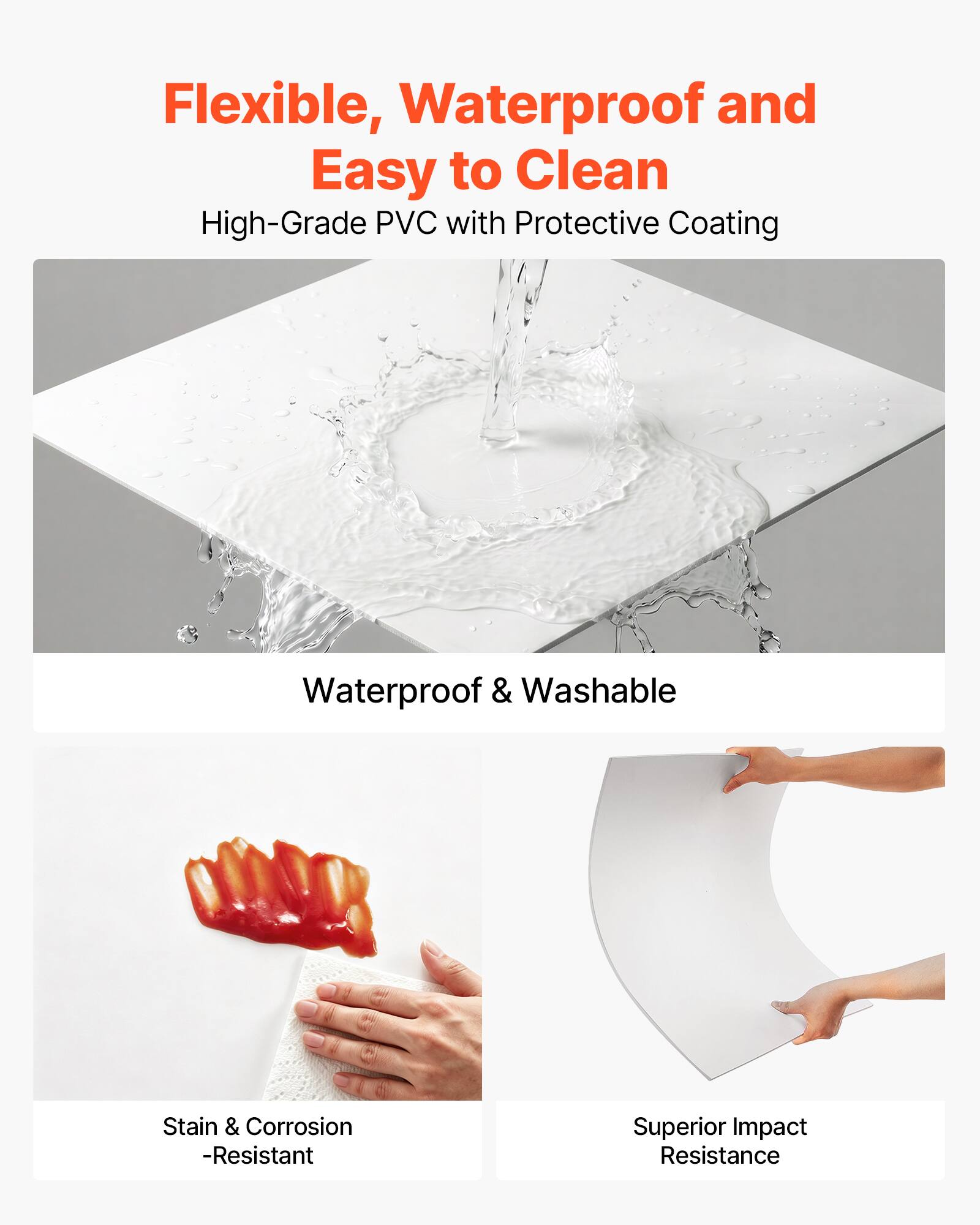 Flexible, Waterproof and Easy to Clean  
High-Grade PVC with Protective Coating  
Waterproof & Washable  
Stain & Corrosion-Resistant  
Superior Impact Resistance