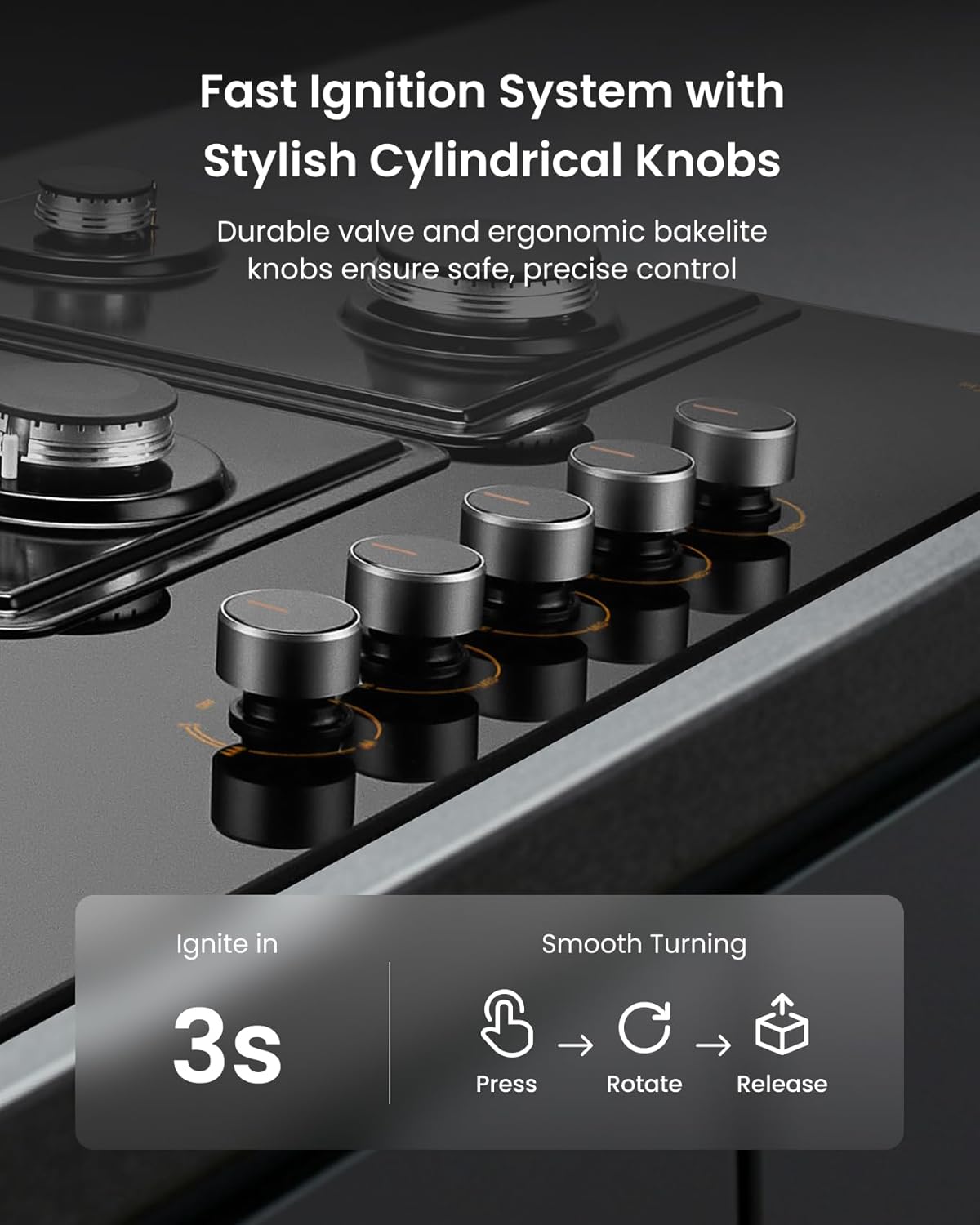 Fast Ignition System with Stylish Cylindrical Knobs: Durable valve and ergonomic bakelite knobs ensure safe, precise control. Ignite in 3s. Smooth Turning. Press Rotate Release.