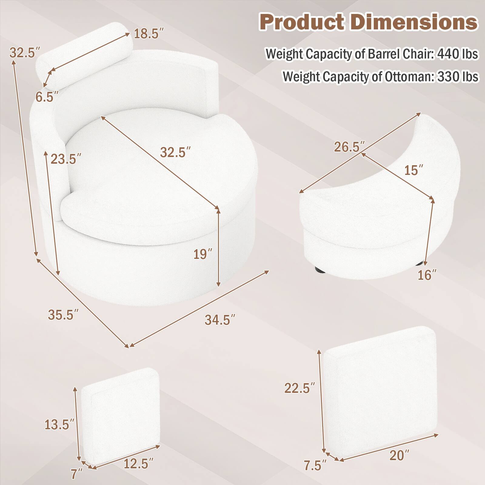 32.5" 6.5" 18.5"  
Product Dimensions  
Weight Capacity of Barrel Chair: 440 lbs  
Weight Capacity of Ottoman: 330 lbs  
23.5" 32.5" 26.5" 15" 19" 16" 35.5" 34.5" 22.5" 13.5" 7" 12.5" 7.5" 20"