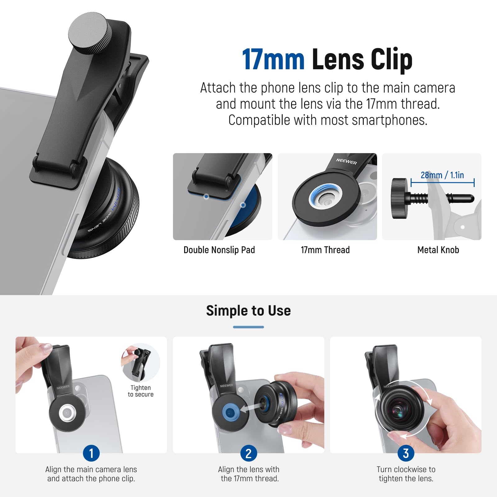17mm Lens Clip  
Attach the phone lens clip to the main camera and mount the lens via the 17mm thread. Compatible with most smartphones.

NEEWER 28mm / 1.1in Double Nonslip Pad  
17mm Thread Metal Knob  

Simple to Use  
1. Align the main camera lens and attach the phone clip.  
2. Align the lens with the 17mm thread.  
3. Turn clockwise to tighten the lens.