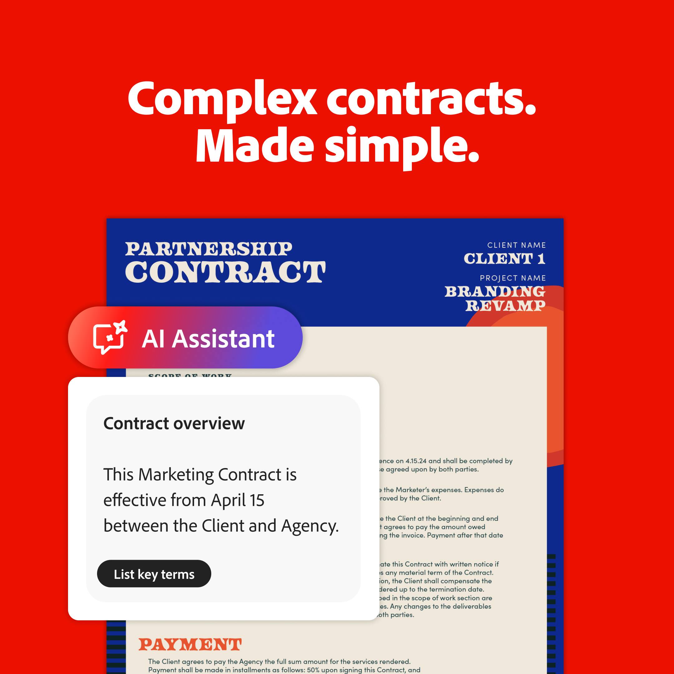 Complex Contracts. Made Simple.
PARTNERSHIP CONTRACT
CLIENT NAME: CLIENT 1
PROJECT NAME: BRANDING REVAMP
AI Assistant Contract Overview:
This Marketing Contract is effective from April 15 between the Client and Agency. It shall be completed by the agreed upon date between both parties. The Marketer's expenses will be covered by the Client, and the Client agrees to pay the amount owed on the invoice after the completion of the project.
List key terms of this Contract with written notice if any material harm of the Contract occurs to the Client, and the Client shall compensate the Agency up to the termination date as set in the scope of work section. Any changes to the deliverables between the parties must be agreed upon in writing.
PAYMENT:
The Client agrees to pay the Agency the full sum amount for the services rendered. Payment shall be made in installments as follows:
1. Upon signing this Contract and
2. 50% upon completion of the project's first phase
3. 25% upon completion of the project's second phase
4. 25% upon completion of the project's final phase.