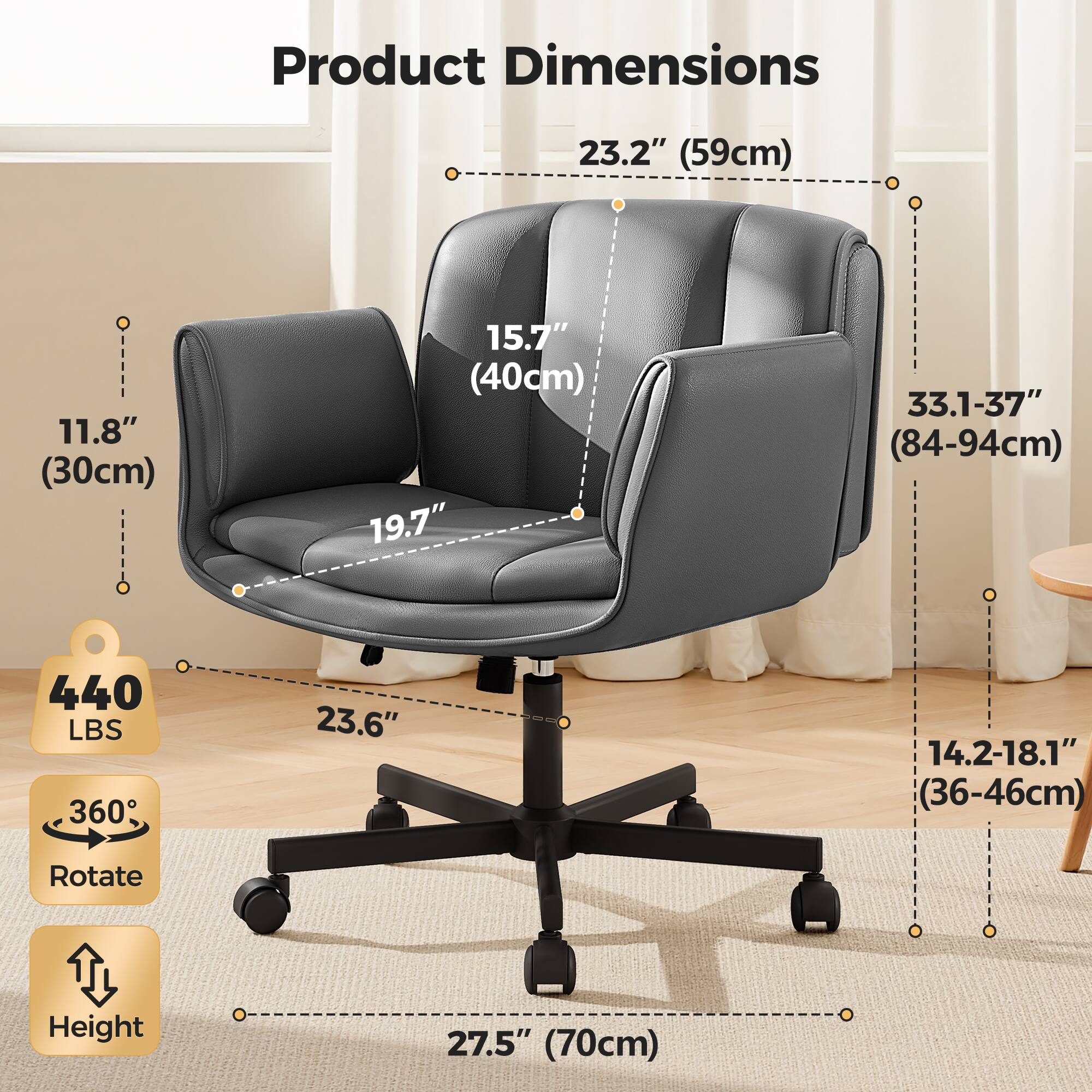 Product Dimensions:  
- Width: 23.2" (59cm)  
- Depth: 11.8" (30cm)  
- Height: 33.1-37" (84-94cm)  
- Seat Height: 19.7"  
- Seat Depth: 15.7" (40cm)  
- Seat Width: 23.6"  
- Armrest Height: 14.2-18.1" (36-46cm)  
- Base Height: 27.5" (70cm)  
- Weight Capacity: 440 LBS  
- Rotation: 360°