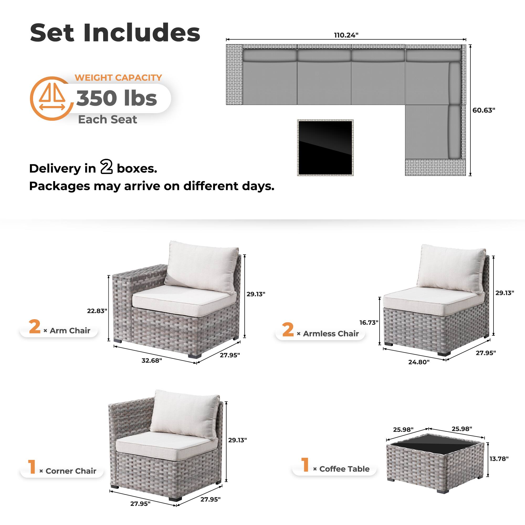 Set Includes

WEIGHT CAPACITY  
350 lbs  
Each Seat

Delivery in 2 boxes.  
Packages may arrive on different days.

2 x Arm Chair  
22.83" x 32.68" x 27.95" x 29.13"

2 x Armless Chair  
16.73" x 24.80" x 27.95" x 29.13"

1 x Corner Chair  
27.95" x 27.95" x 29.13"

1 x Coffee Table  
25.98" x 25.98" x 13.78"