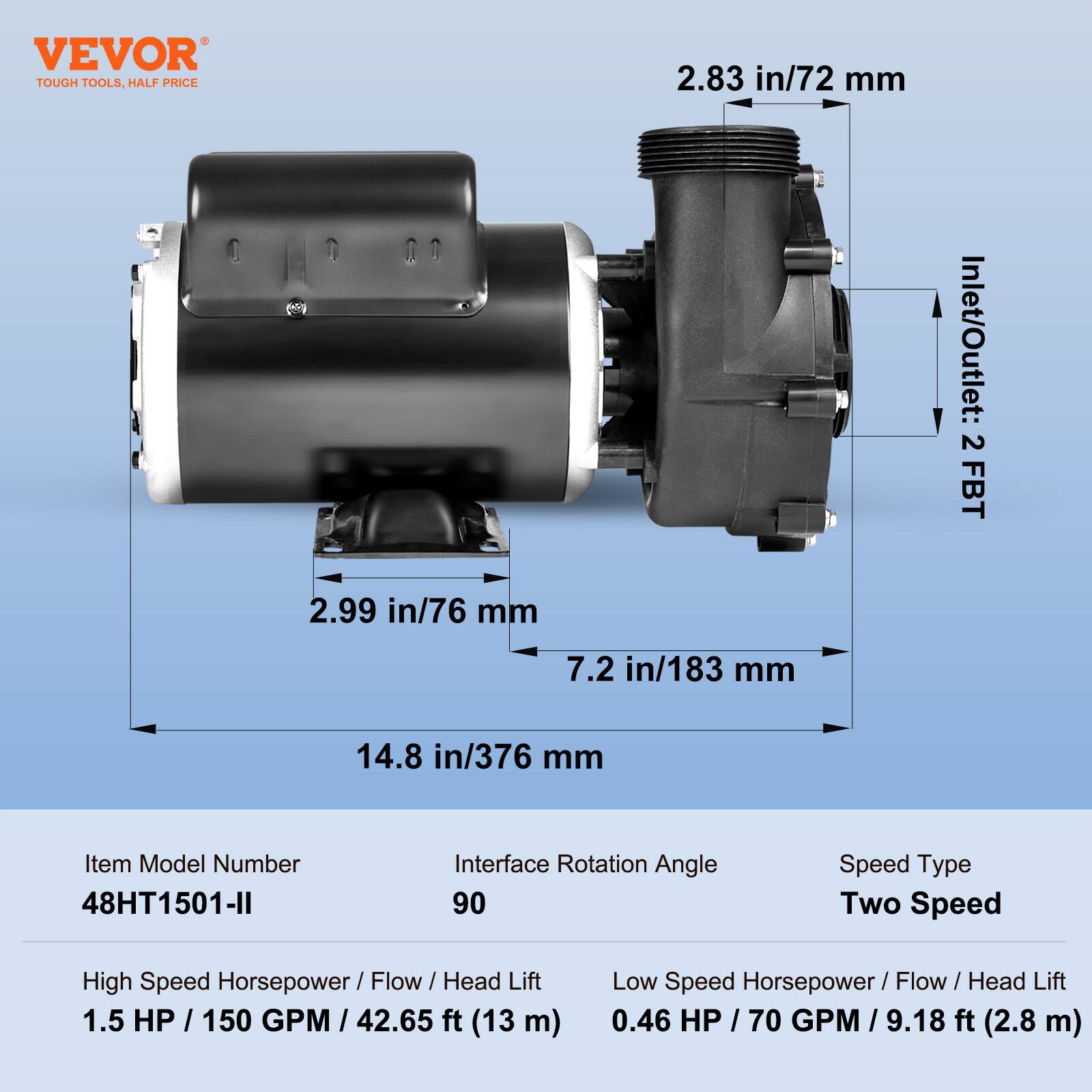 VEVOR TOUGH TOOLS, HALF PRICE

2.99 in/76 mm  
2.83 in/72 mm  
Inlet/Outlet: 2 FBT  
7.2 in/183 mm  
14.8 in/376 mm  

Item Model Number: 48HT1501-II  
Interface Rotation Angle: 90  
Speed Type: Two Speed  

High Speed Horsepower/Flow/Head Lift: 1.5 HP/150 GPM/42.65 ft (13 m)  
Low Speed Horsepower/Flow/Head Lift: 0.46 HP/70 GPM/9.18 ft (2.8 m)