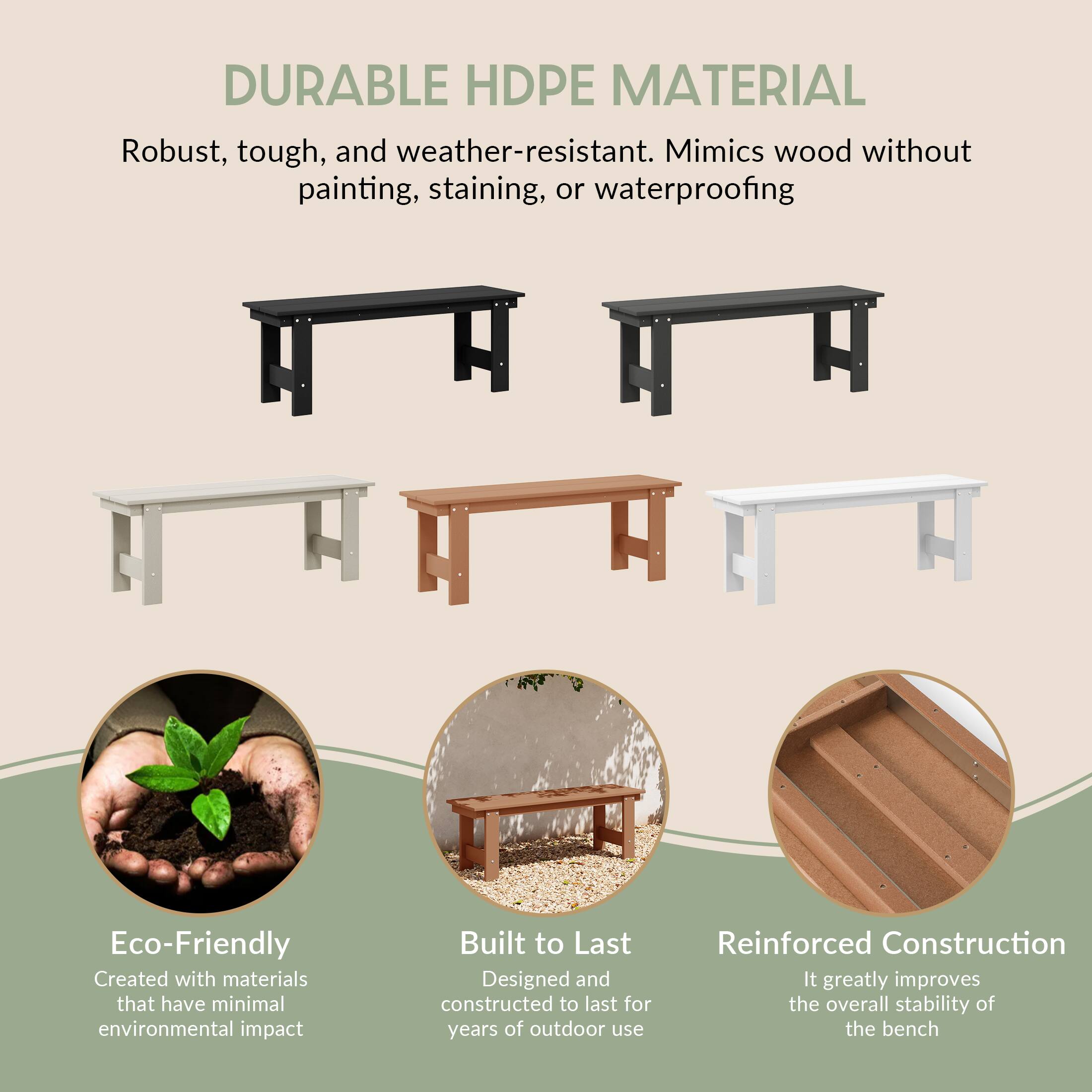 DURABLE HDPE MATERIAL  
Robust, tough, and weather-resistant. Mimics wood without painting, staining, or waterproofing

Eco-Friendly  
Created with materials that have minimal environmental impact

Built to Last  
Designed and constructed to last for years of outdoor use

Reinforced Construction  
It greatly improves the overall stability of the bench