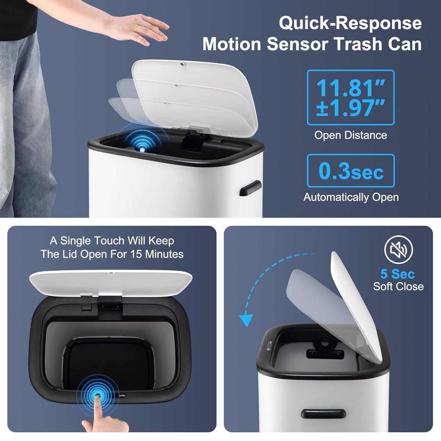 Quick-Response Motion Sensor Trash Can

11.81" ±1.97" Open Distance

0.3sec Automatically Open

A Single Touch Will Keep The Lid Open For 15 Minutes

5 Sec Soft Close