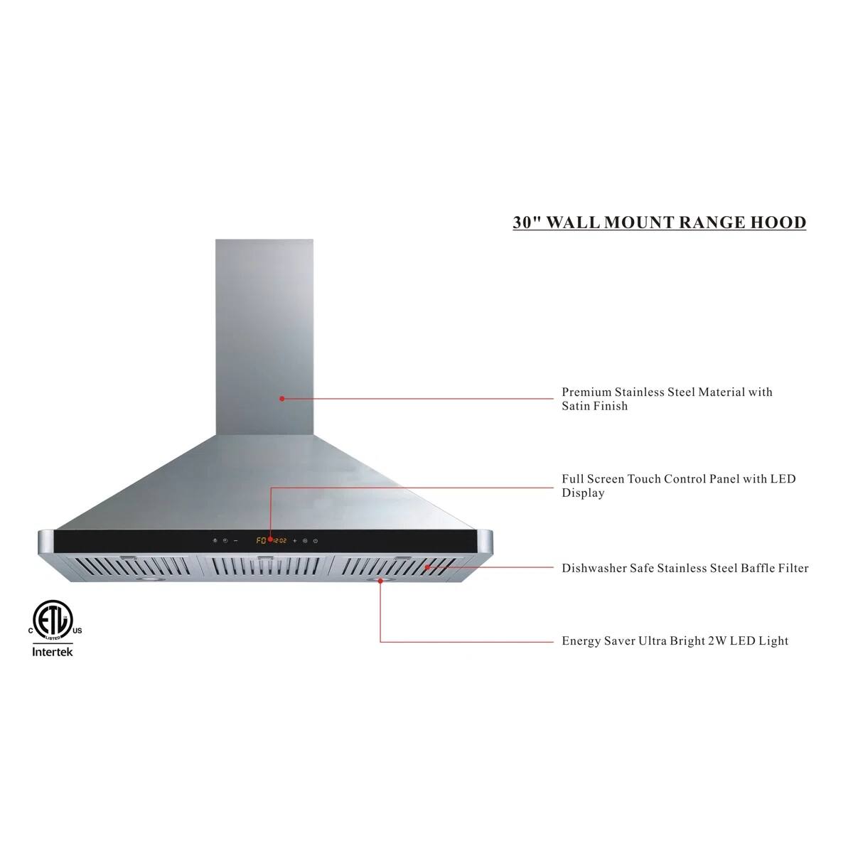 30" WALL MOUNT RANGE HOOD

Premium Stainless Steel Material with Satin Finish
Full Screen Touch Control Panel with LED Display
Dishwasher Safe Stainless Steel Baffle Filter
Energy Saver Ultra Bright 2W LED Light