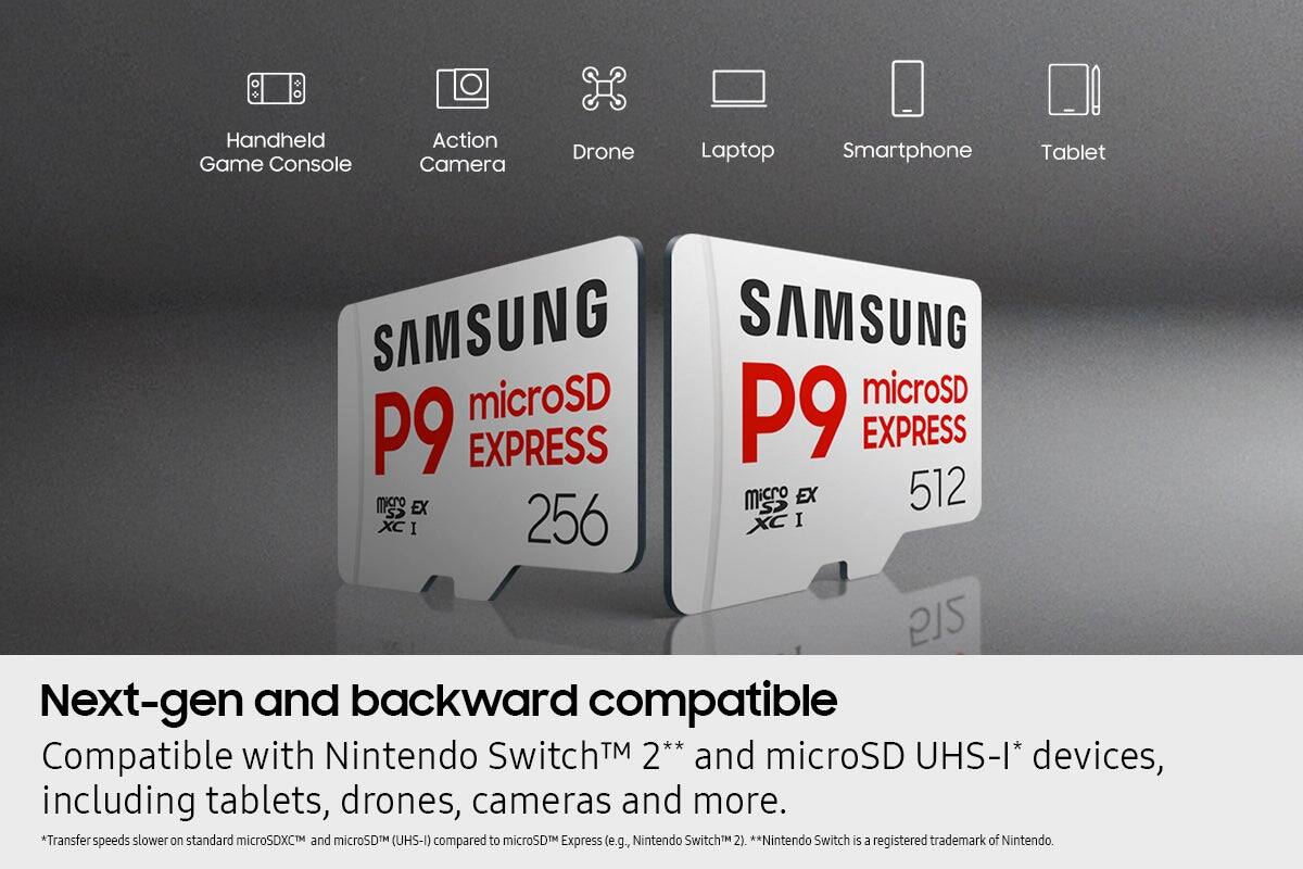 Handheld Game Console  
Action Camera  
Drone  
Laptop  
Smartphone  
Tablet  

SAMSUNG microSD P9 EXPRESS 256  
SAMSUNG microSD P9 EXPRESS 512  

Next-gen and backward compatible  
Compatible with Nintendo Switch™ 2** and microSD UHS-I* devices, including tablets, drones, cameras and more.  

*Transfer speeds slower on standard microSDXC™ and microSD™ (UHS-I) compared to microSD™ Express (e.g., Nintendo Switch™ 2).  
**Nintendo Switch is a registered trademark of Nintendo.