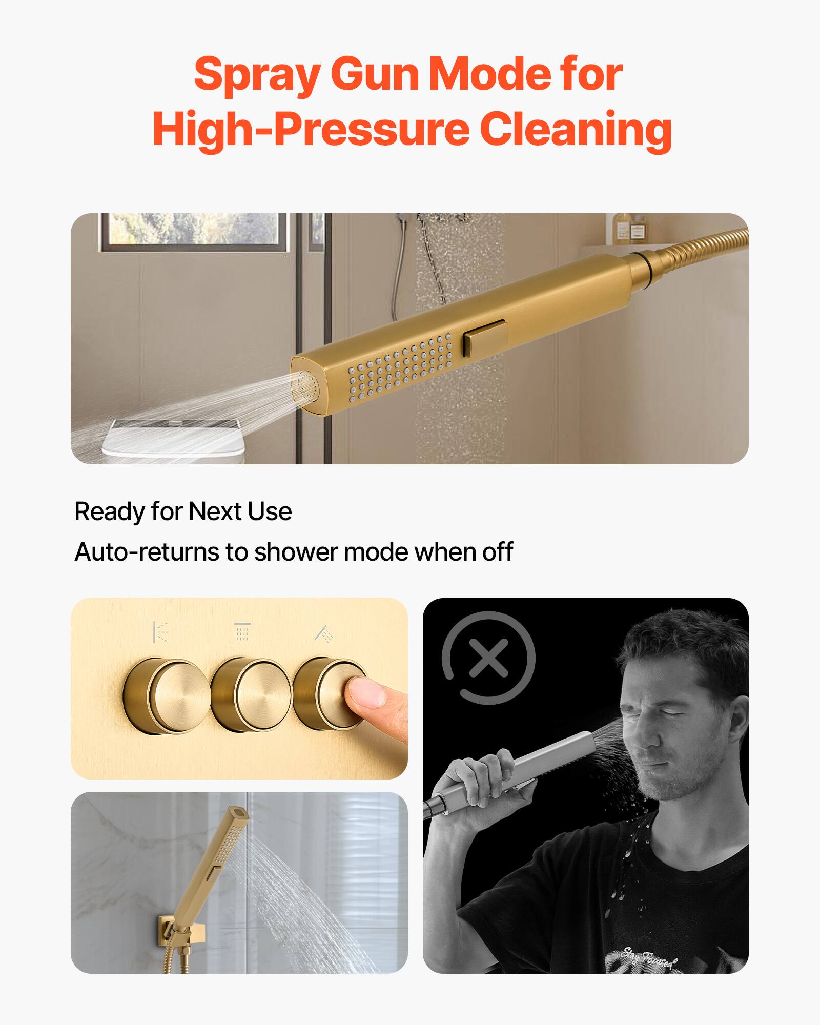 Spray Gun Mode for High-Pressure Cleaning

Ready for Next Use  
Auto-returns to shower mode when off