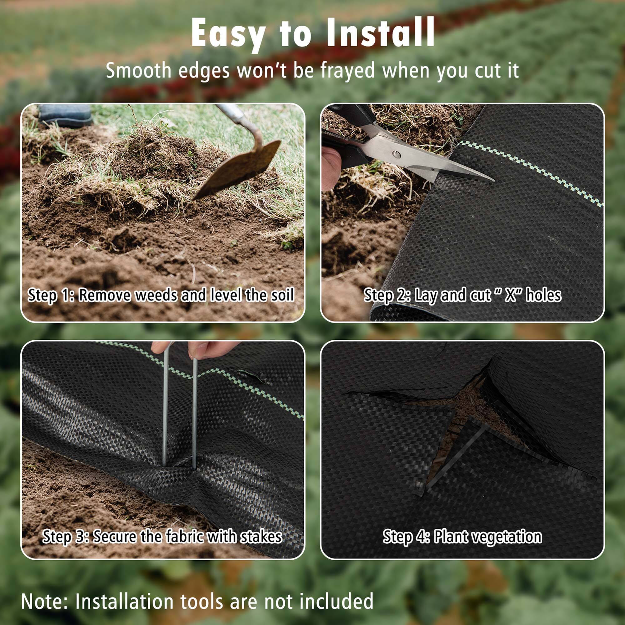 Easy to Install Smooth edges won't be frayed when you cut it.

Step 1: Remove weeds and level the soil.

Step 2: Lay and cut X" holes.

Step 3: Secure the fabric with stakes.

Step 4: Plant vegetation.

Note: Installation tools are not included.