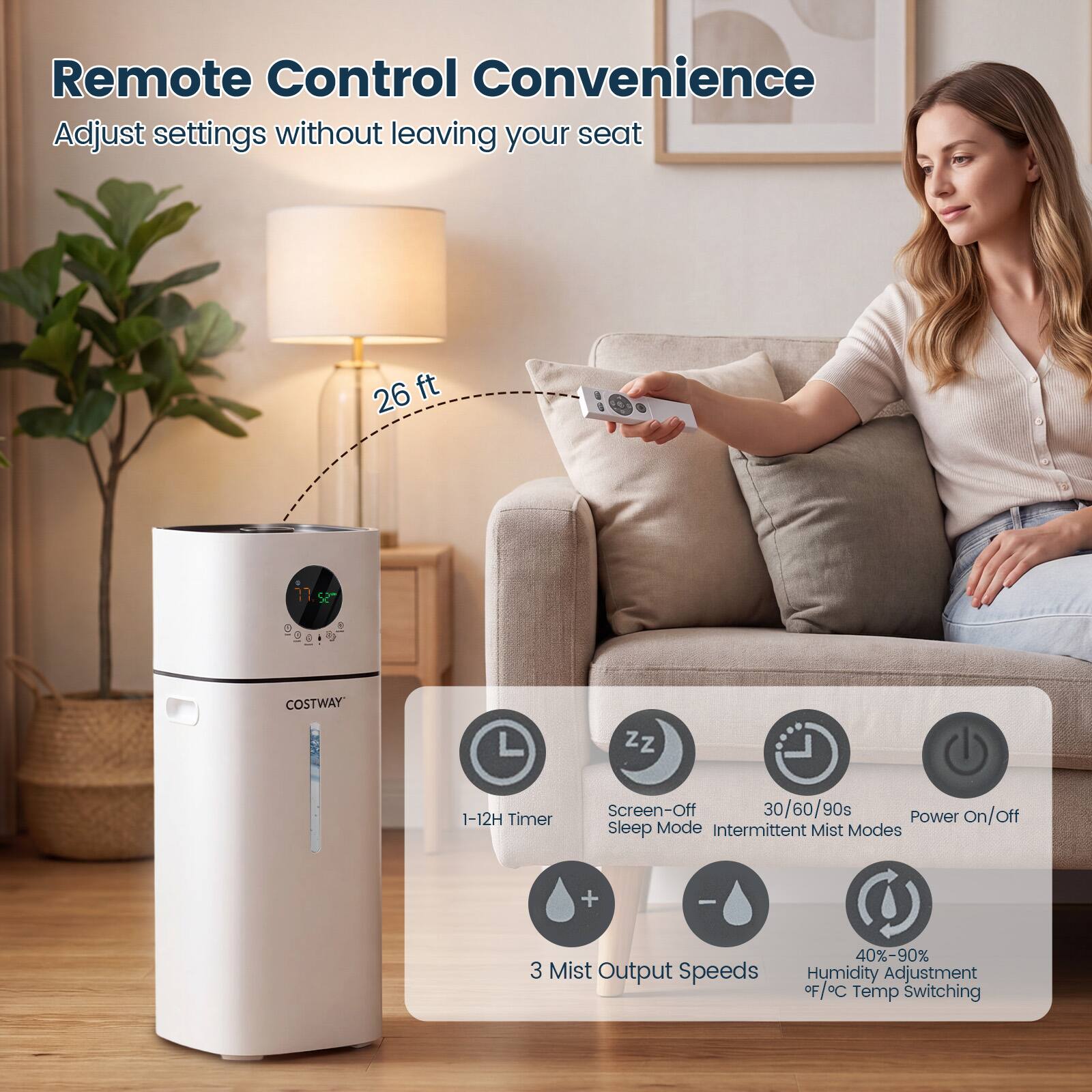 Remote Control Convenience  
Adjust settings without leaving your seat

26 ft

COSTWAY

1-12H Timer  
Screen-Off 30/60/90s  
Power on/off  
Sleep Mode  
Intermittent Mist Modes

3 Mist Output Speeds  
40%-90% Humidity Adjustment  
°F/°C Temp Switching