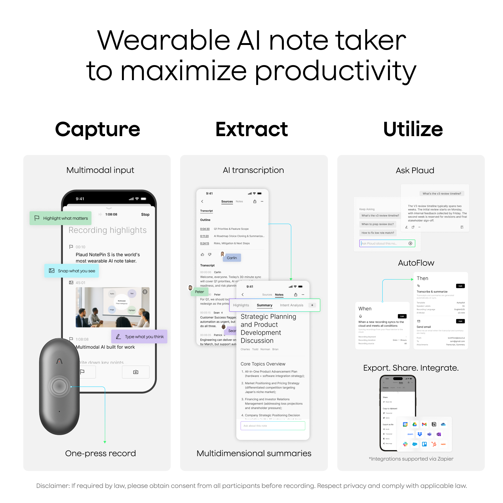 Wearable AI note taker to maximize productivity

Capture
- Multimodal input
- Recording highlights
- One-press record

Extract
- AI transcription
- Multidimensional summaries

Utilize
- Ask Plaud
- AutoFlow
- Strategic Planning and Product Development Discussion
- Core Topics Overview
- Export. Share. Integrate.

Plaud NotePin is the world's most wearable AI note taker. Snap what you see. Type what you think. Multimodal AI built for work.

Disclaimer: If required by law, please obtain consent from all participants before recording. Respect privacy and comply with applicable law.