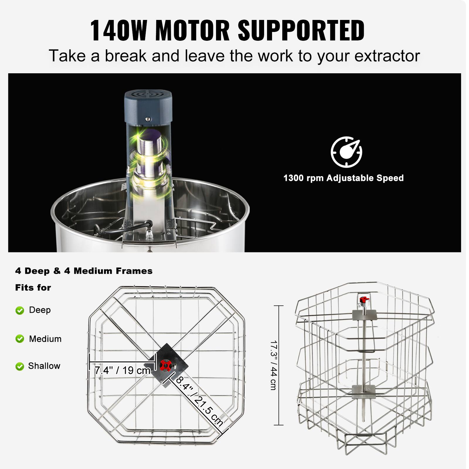 140W MOTOR SUPPORTED  
Take a break and leave the work to your extractor  

1300 rpm Adjustable Speed  

4 Deep & 4 Medium Frames  
Fits for  
- Deep  
- Medium  
- Shallow  

7.4" / 19 cm  
8.4" / 21.5 cm  
17.3" - 44 cm