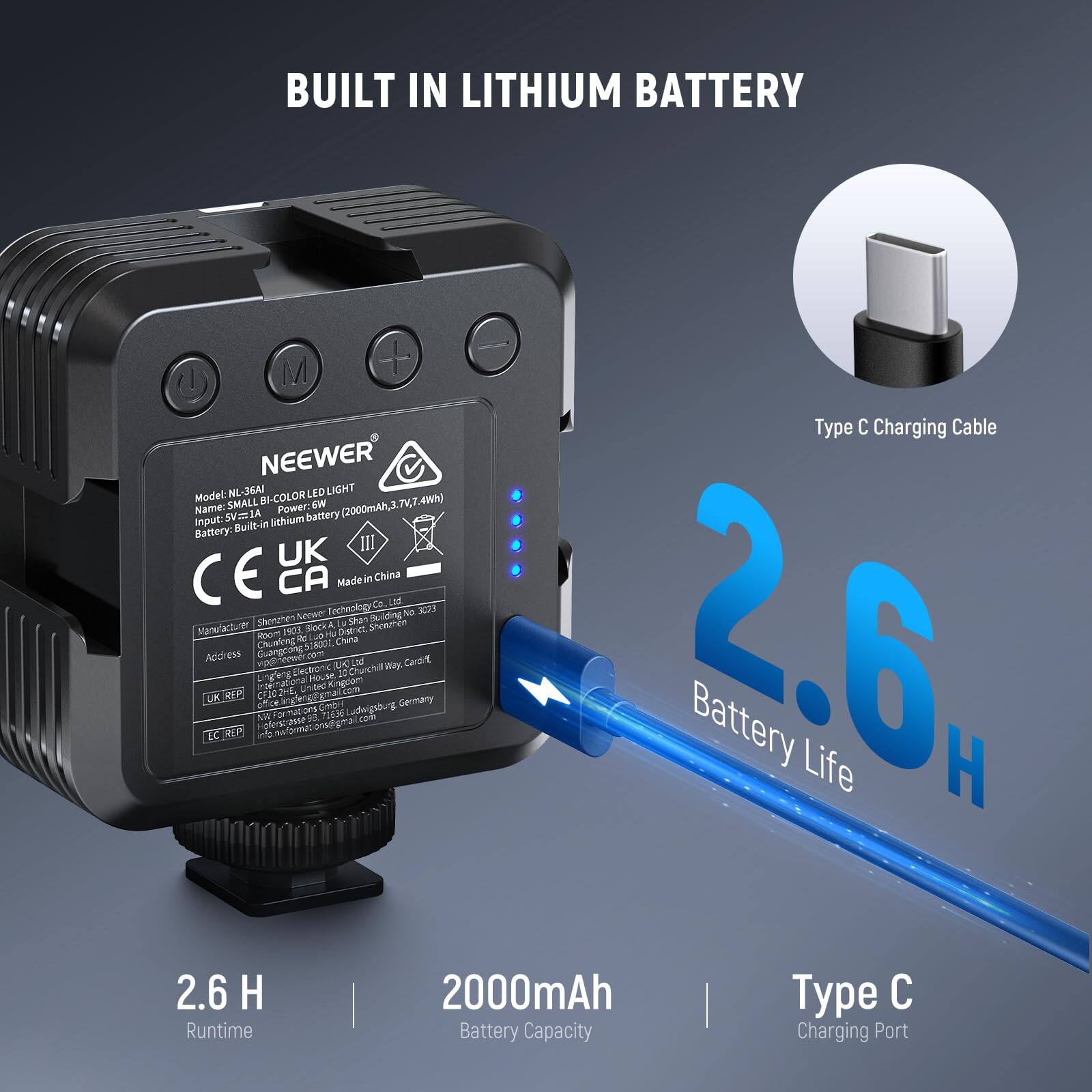 BUILT IN LITHIUM BATTERY

NEEWER NL-36A LD LIGHT

Model: SMALL BI-COLOR LED LIGHT

Power: 2000mAh, 3.7V

Input: 5V=1A lithium battery

Battery: Built-in lithium battery

Runtime: 2.6 H

Battery Capacity: 2000mAh

Type C Charging Port

Type C Charging Cable

Made in China

CE UK CA

Manufacturer: Shenzhen Neev Technology Co., Ltd.

Address: 33 Sherthen Road, Longhua District, Shenzhen, China

Additional Information: 

- 2.6 H Battery Life
- 2000mAh
- Type C Charging Port